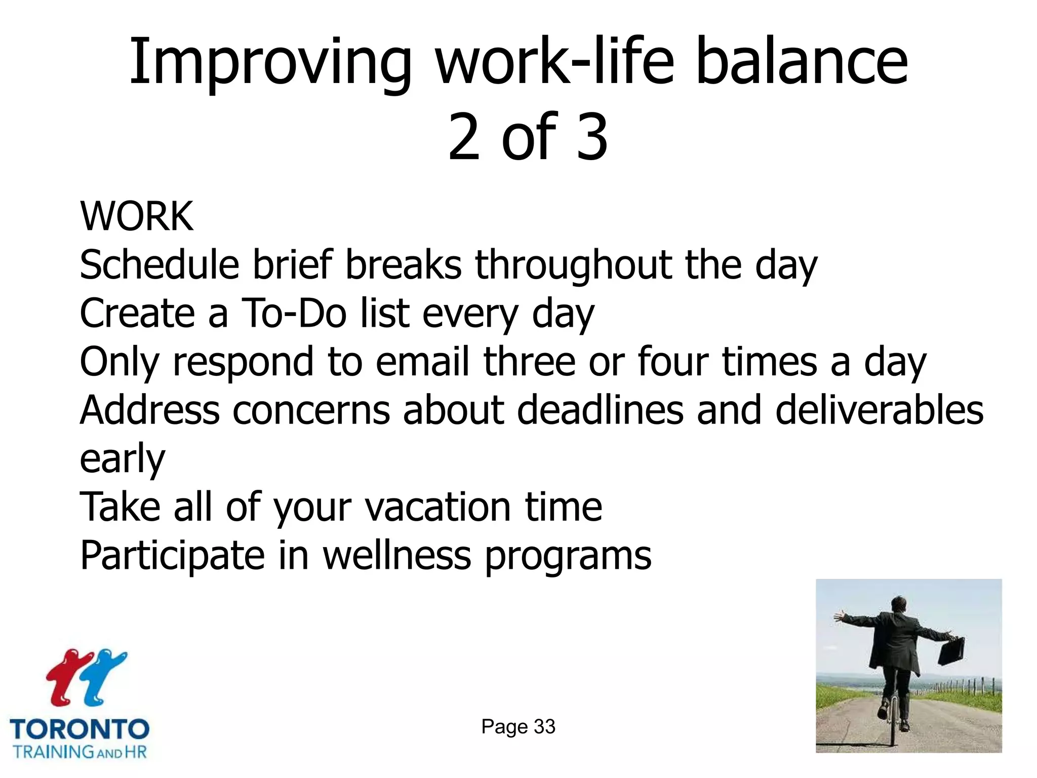 Improving work-life balance
            2 of 3
WORK
Schedule brief breaks throughout the day
Create a To-Do list every day
Only respond to email three or four times a day
Address concerns about deadlines and deliverables
early
Take all of your vacation time
Participate in wellness programs



                     Page 33
 