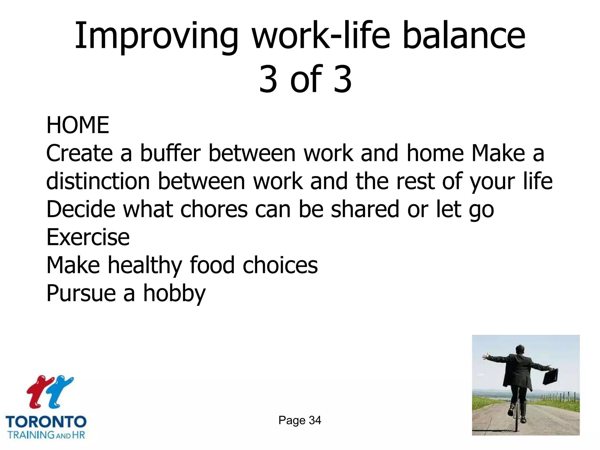 Improving work-life balance
            3 of 3
HOME
Create a buffer between work and home Make a
distinction between work and the rest of your life
Decide what chores can be shared or let go
Exercise
Make healthy food choices
Pursue a hobby




                      Page 34
 