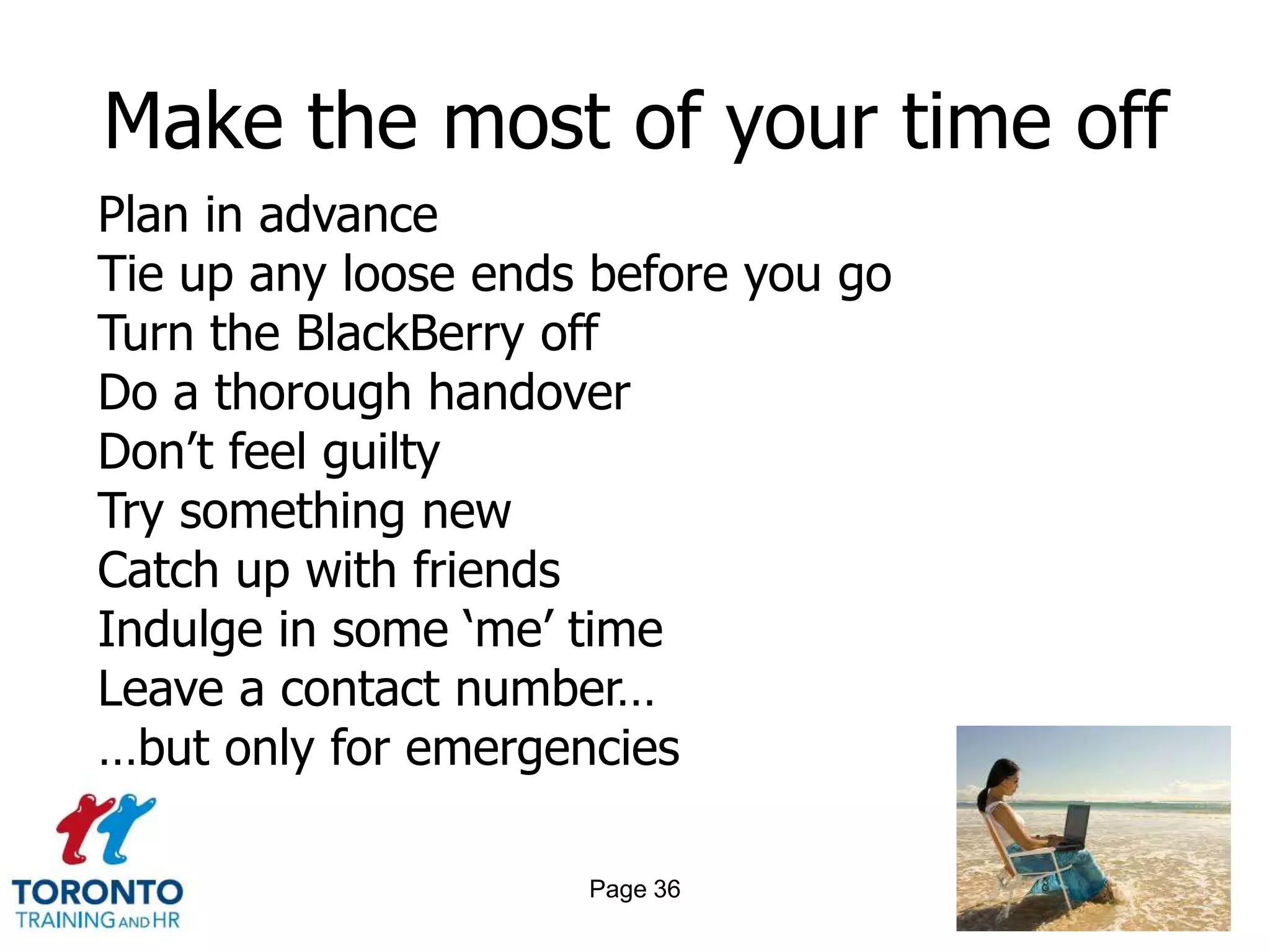 Make the most of your time off
Plan in advance
Tie up any loose ends before you go
Turn the BlackBerry off
Do a thorough handover
Don’t feel guilty
Try something new
Catch up with friends
Indulge in some ‘me’ time
Leave a contact number…
…but only for emergencies

                     Page 36
 