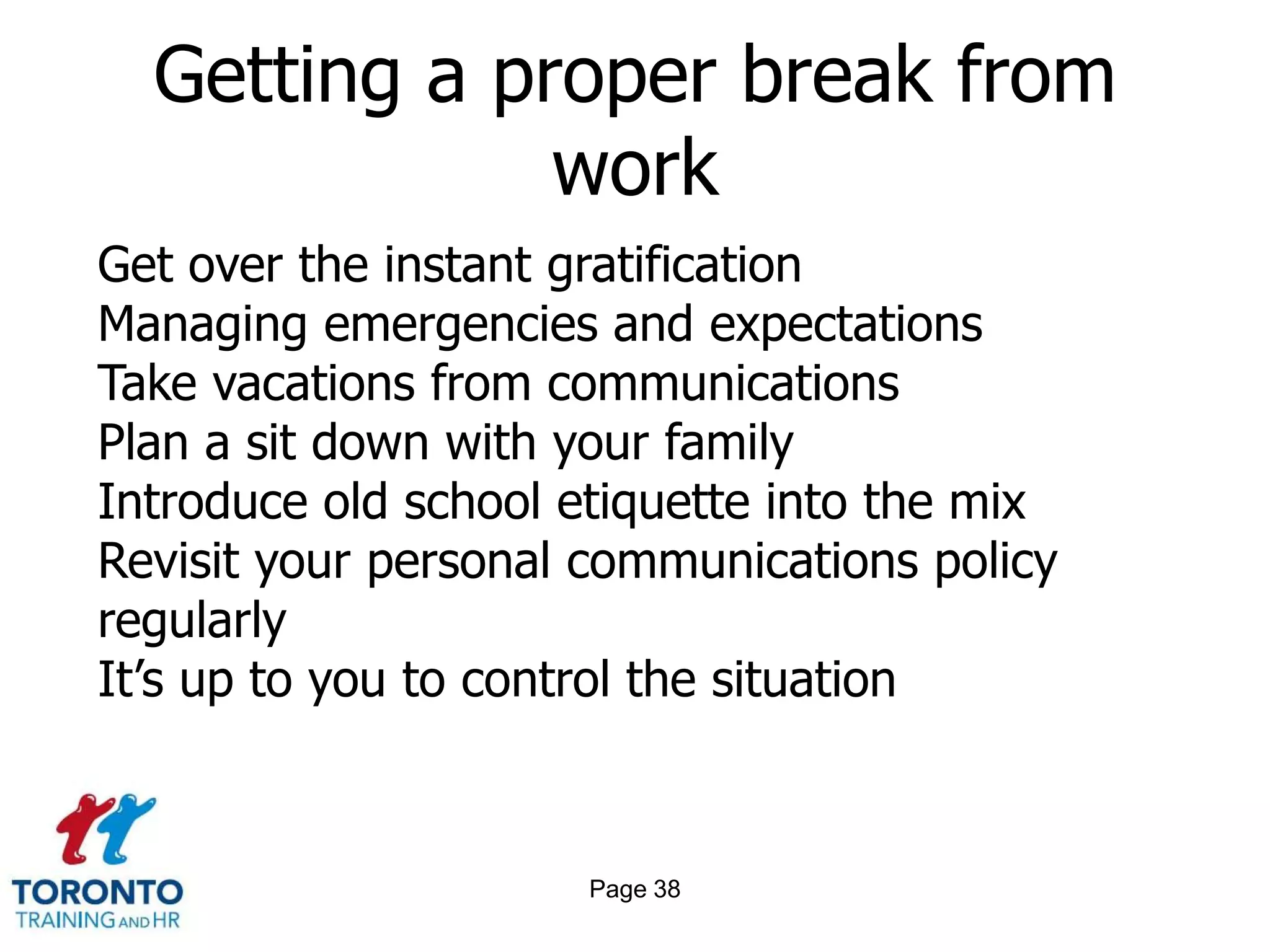 Getting a proper break from
              work
Get over the instant gratification
Managing emergencies and expectations
Take vacations from communications
Plan a sit down with your family
Introduce old school etiquette into the mix
Revisit your personal communications policy
regularly
It’s up to you to control the situation



                      Page 38
 