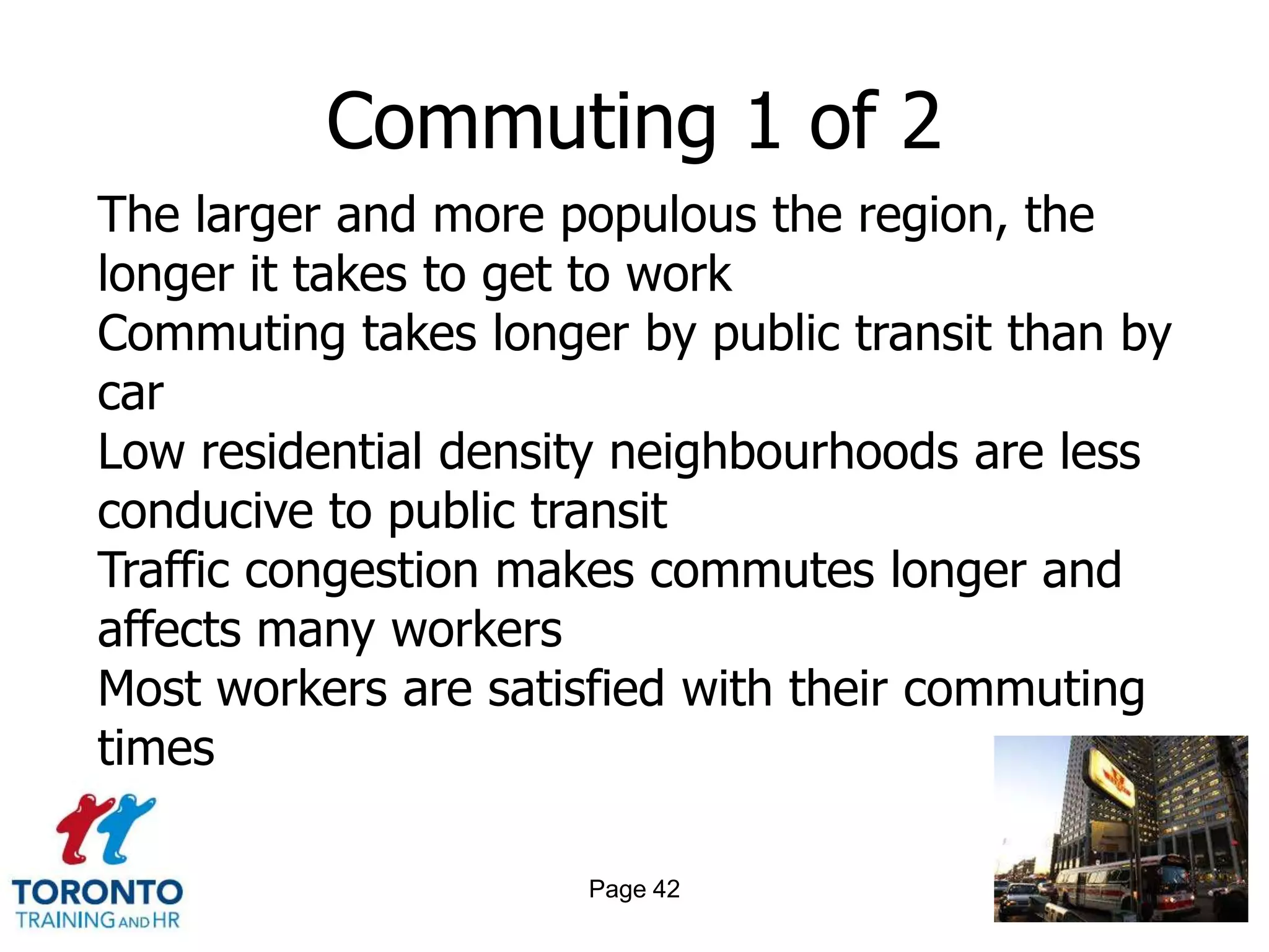 Commuting 1 of 2
The larger and more populous the region, the
longer it takes to get to work
Commuting takes longer by public transit than by
car
Low residential density neighbourhoods are less
conducive to public transit
Traffic congestion makes commutes longer and
affects many workers
Most workers are satisfied with their commuting
times

                     Page 42
 