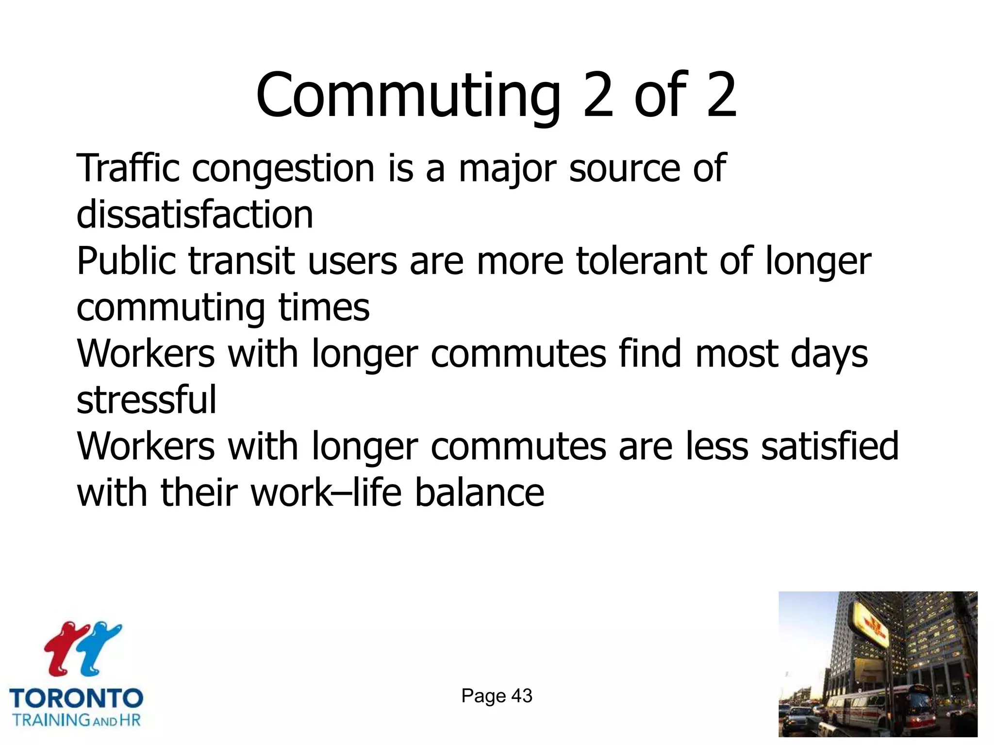 Commuting 2 of 2
Traffic congestion is a major source of
dissatisfaction
Public transit users are more tolerant of longer
commuting times
Workers with longer commutes find most days
stressful
Workers with longer commutes are less satisfied
with their work–life balance




                      Page 43
 
