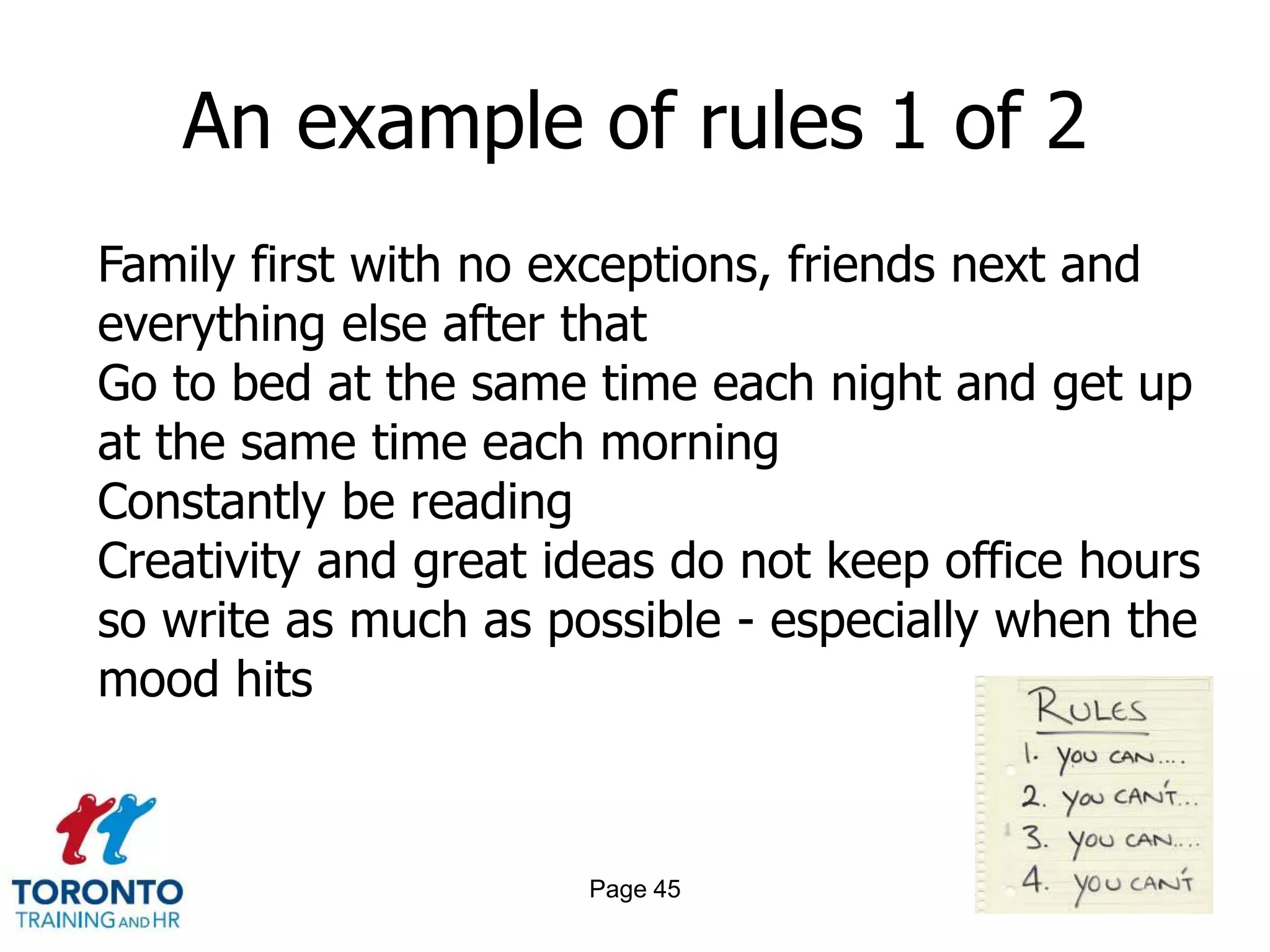 An example of rules 1 of 2
Family first with no exceptions, friends next and
everything else after that
Go to bed at the same time each night and get up
at the same time each morning
Constantly be reading
Creativity and great ideas do not keep office hours
so write as much as possible - especially when the
mood hits



                      Page 45
 
