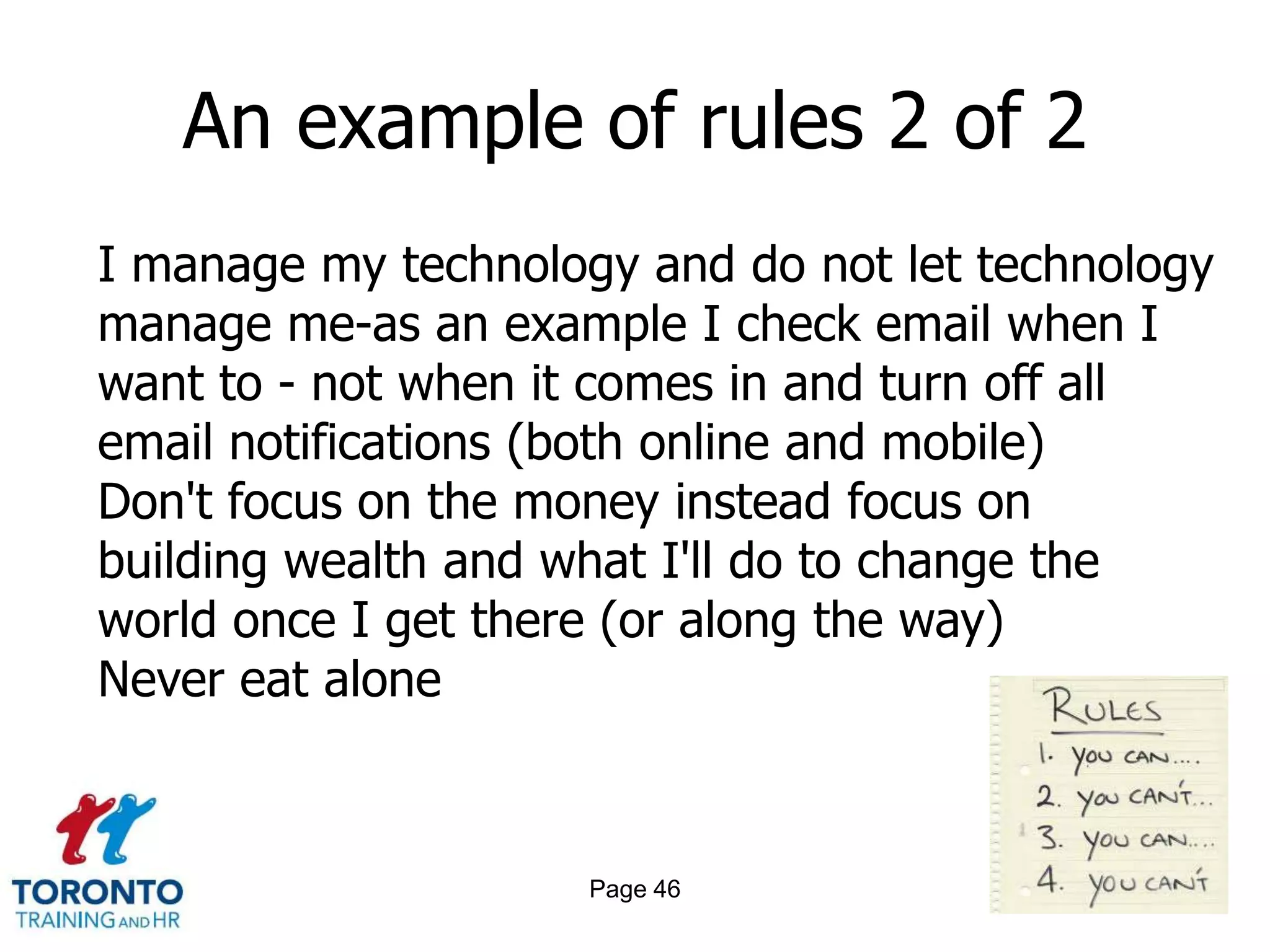 An example of rules 2 of 2
I manage my technology and do not let technology
manage me-as an example I check email when I
want to - not when it comes in and turn off all
email notifications (both online and mobile)
Don't focus on the money instead focus on
building wealth and what I'll do to change the
world once I get there (or along the way)
Never eat alone



                     Page 46
 