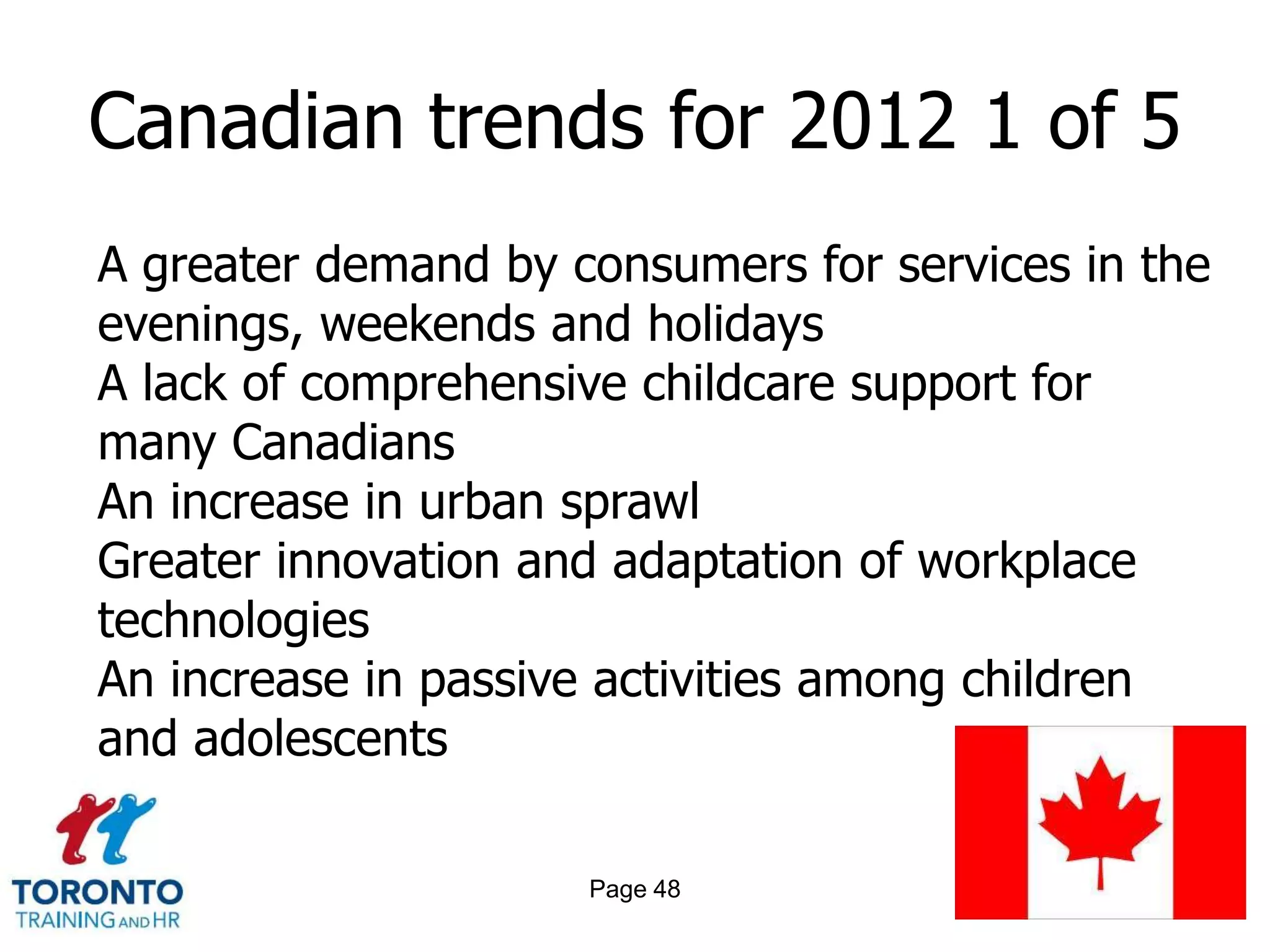 Canadian trends for 2012 1 of 5
A greater demand by consumers for services in the
evenings, weekends and holidays
A lack of comprehensive childcare support for
many Canadians
An increase in urban sprawl
Greater innovation and adaptation of workplace
technologies
An increase in passive activities among children
and adolescents

                     Page 48
 