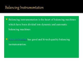 Balancing instrumentation is the heart of balancing machines
which have been divided into dynamic and automatic
balancing machines
 Abro balancing has good and hi-tech quality balancing
instrumentation.
 