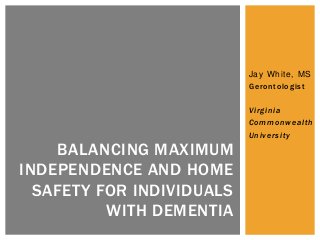 Jay White, MS
Gerontologist
Virginia
Commonwealth
University
BALANCING MAXIMUM
INDEPENDENCE AND HOME
SAFETY FOR INDIVIDUALS
WITH DEMENTIA
 
