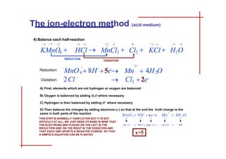 4) Balance each half-reaction
+1 -1 +1 -2
KCl  H2O
+1 +7 -2 +1 -1
KMnO4  HCl 
REDUCTION
4
-
-
2
D) Then balance the charges by adding electrons (e-) so that at the end the truth charge is the
2Cl Cl
2
2+
Mn  4H O
+
MnO  8H 5e
-
 2e-
+2 -1 0
MnCl2  Cl2 
OXIDATION
same in both parts of the reaction
THIS STEP IS NORMALLY CONFLICTIVE BUT IT IS NOT
DIFFICULT AT ALL, WE JUST NEED TO BARE IN MIND THAT
THE ELECTRONS ARE PLACED ON THE LEFT IN THE
REDUCTION AND ON THE RIGHT IN THE OXIDATION AND
THAT EACH ONE APORTS A NEGATIVE CHARGE. SO THAT
A SIMPOLE EQUATION CAN BE PLANTED:
4
- 2+
2
Mn  4H O
+
M nO  8H  xe
-
  x 
 
 
x=5
The ion-electron method (acid medium)
A) First, elements which are not hydrogen or oxygen are balanced
B) Oxygen is balanced by adding H2O where necessary
C) Hydrogen is then balanced by adding H+ where necessary
Reduction:
Oxidation:
INDEX GUIDE BASIC MEDIUM ESPAÑOL
 