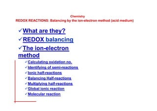 Chemistry
REDOX REACTIONS: Balancing by the ion-electron method (acid medium)
What are they?
REDOX balancing
The ion-electron
method
Calculating oxidation no.
Identifying of semi-reactions
Ionic half-reactions
Balancing Half-reactions
Multiplying half-reactions
Global ionic reaction
Molecular reaction
 
