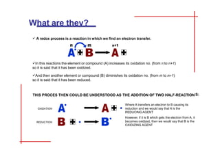 What are they?
 A redox process is a reaction in which we find an electron transfer.
In this reactions the element or compound (A) increases its oxidation no. (from n to n+1)
so it is said that it has been oxidized.
And then another element or compound (B) diminishes its oxidation no. (from m to m-1)
so it is said that it has been reduced.
THIS PROCES THEN COULD BE UNDERSTOOD AS THE ADDITION OF TWO HALF-REACTION S:
OXIDATION:
REDUCTION:
Where A transfers an electron to B causing its
reduction and we would say that A is the
REDUCING AGENT
However, if it is B which gets the electron from A, it
becomes oxidized, then we would say that B is the
OXIDIZING AGENT
INDEX
 