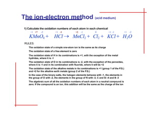 1) Calculate the oxidation numbers of each atom in each chemical
+1 +7 -2 +1 -1 +2 -1 0 +1 -1 +1 -2
KMnO4  HCl  MnCl2  Cl2  KCl  H2O
RULES:
The oxidation state of a simple one-atom ion is the same as its charge
The oxidation state of a free element is zero
The oxidation state of H in its combinations is +1, with the exception of the metal
hydrides, where it is -1
The oxidation state of O in its combinations is -2, with the exception of the peroxides,
where it is -1 and in its combination with fluoride, where it will be +2
The oxidation state of the alkaline metals in its combinations is +1 (group 1 of the P.S.)
and +2 for the alkaline earth metals (group 2 of the P.S.)
In the case of the binary salts, the halogen elements behaves with -1, the elements in
the group of O with -2, the elements in the group of N with -3, C and Si -4 and B -3
The algebraic sum of all the oxidation numbers of each atom in a neutral compound is
zero. If the compound is an ion, this addition will be the same as the charge of the ion
The ion-electron method (acid medium)
INDEX GUIDE BASIC MEDIUM ESPAÑOL
 