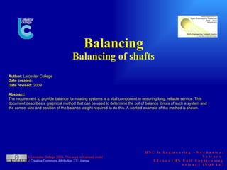 Balancing Balancing of shafts       HNC In Engineering  –  Mechanical Science  Edexcel HN Unit: Engineering Science (NQF L4) © Leicester College 2009. This work is licensed under a  Creative Commons Attribution 2.0 License .  Author:  Leicester College Date created: Date revised:  2009 Abstract: The requirement to provide balance for rotating systems is a vital component in ensuring long, reliable service. This document describes a graphical method that can be used to determine the out of balance forces of such a system and the correct size and position of the balance weight required to do this. A worked example of the method is shown. 