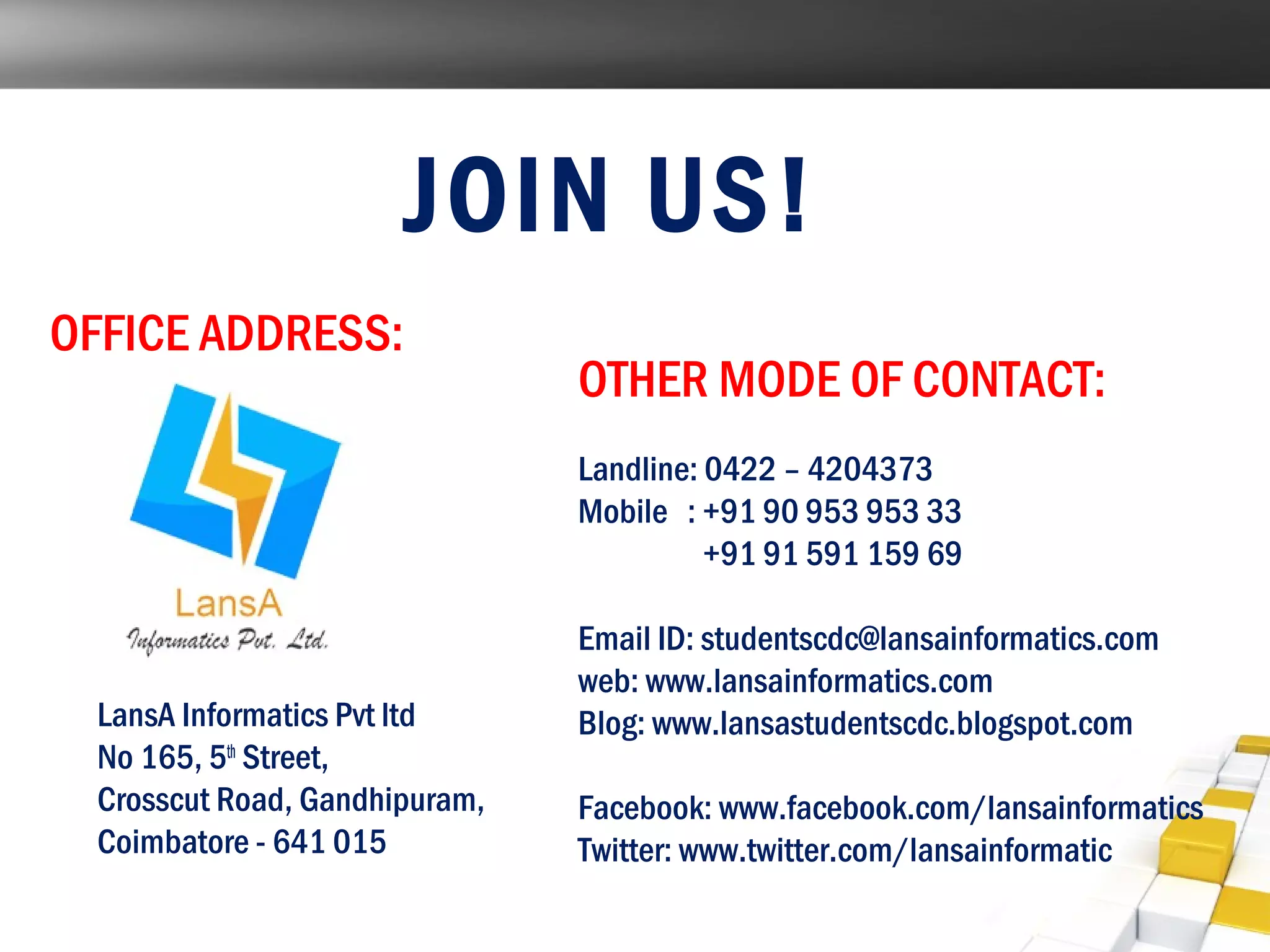 JOIN US! 
OFFICE ADDRESS: 
LansA Informatics Pvt ltd 
No 165, 5th Street, 
Crosscut Road, Gandhipuram, 
Coimbatore - 641 015 
OTHER MODE OF CONTACT: 
Landline: 0422 – 4204373 
Mobile : +91 90 953 953 33 
+91 91 591 159 69 
Email ID: studentscdc@lansainformatics.com 
web: www.lansainformatics.com 
Blog: www.lansastudentscdc.blogspot.com 
Facebook: www.facebook.com/lansainformatics 
Twitter: www.twitter.com/lansainformatic 
