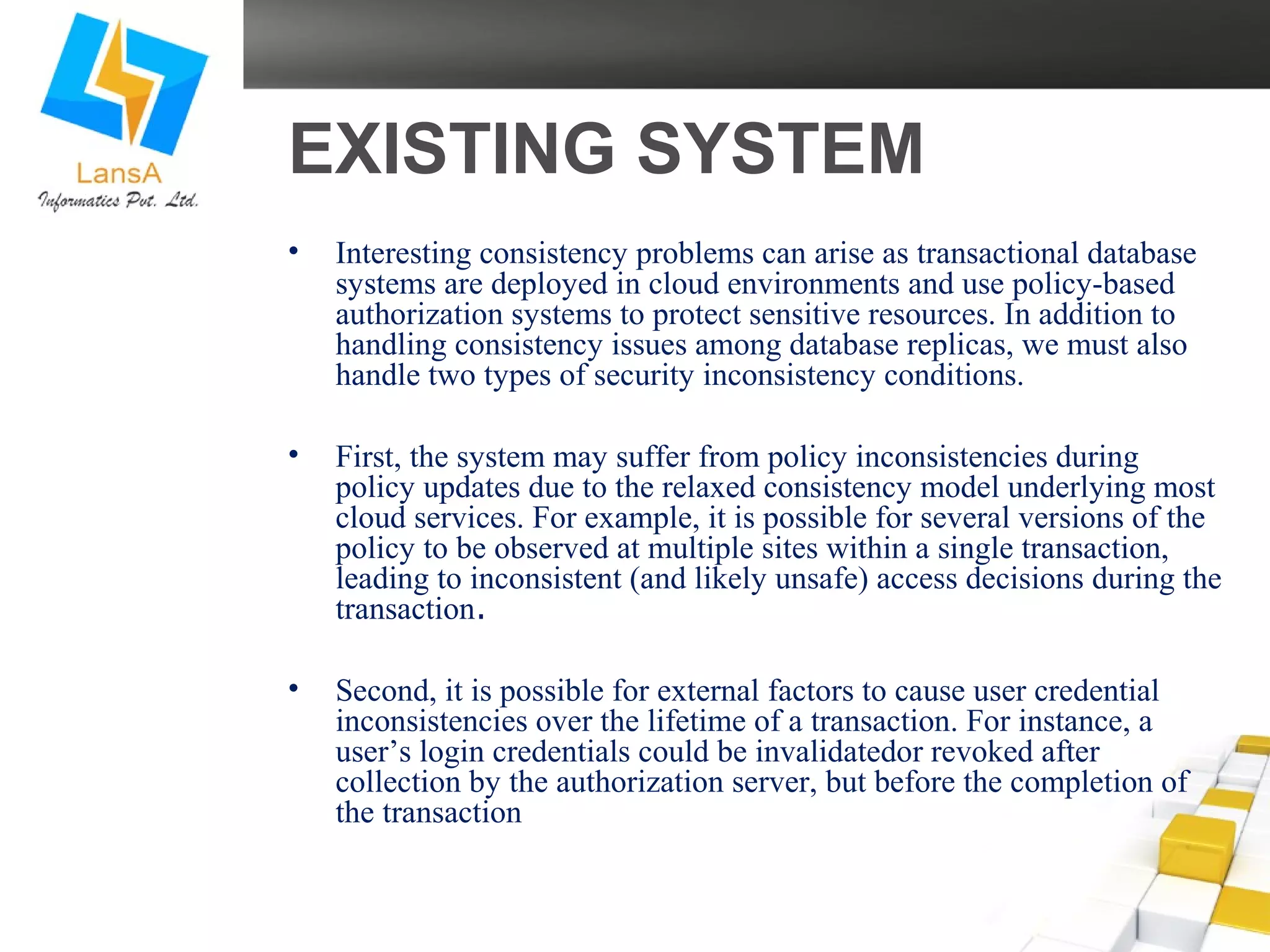 EXISTING SYSTEM 
• Interesting consistency problems can arise as transactional database 
systems are deployed in cloud environments and use policy-based 
authorization systems to protect sensitive resources. In addition to 
handling consistency issues among database replicas, we must also 
handle two types of security inconsistency conditions. 
• First, the system may suffer from policy inconsistencies during 
policy updates due to the relaxed consistency model underlying most 
cloud services. For example, it is possible for several versions of the 
policy to be observed at multiple sites within a single transaction, 
leading to inconsistent (and likely unsafe) access decisions during the 
transaction. 
• Second, it is possible for external factors to cause user credential 
inconsistencies over the lifetime of a transaction. For instance, a 
user’s login credentials could be invalidatedor revoked after 
collection by the authorization server, but before the completion of 
the transaction 
 