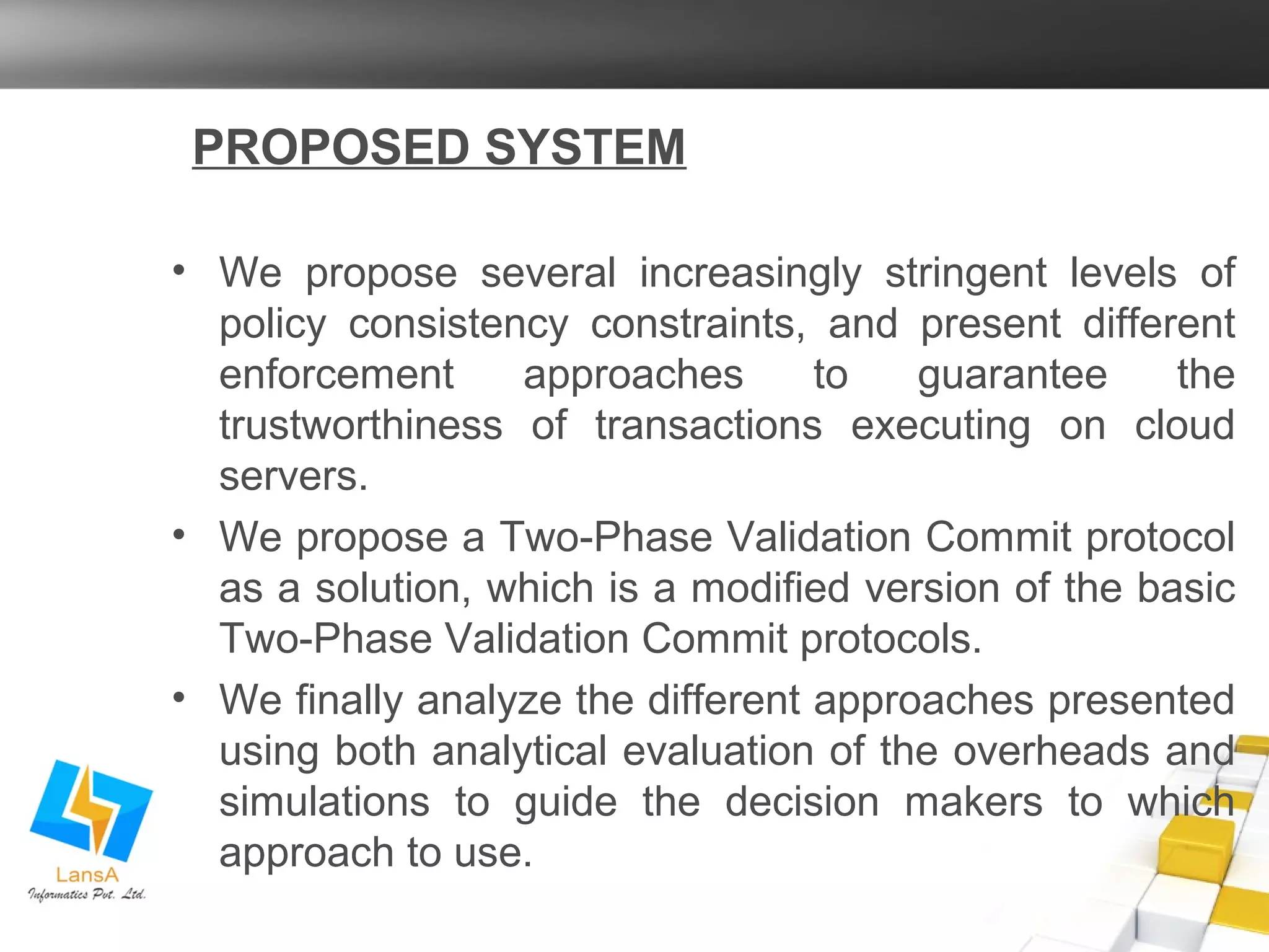 PROPOSED SYSTEM 
• We propose several increasingly stringent levels of 
policy consistency constraints, and present different 
enforcement approaches to guarantee the 
trustworthiness of transactions executing on cloud 
servers. 
• We propose a Two-Phase Validation Commit protocol 
as a solution, which is a modified version of the basic 
Two-Phase Validation Commit protocols. 
• We finally analyze the different approaches presented 
using both analytical evaluation of the overheads and 
simulations to guide the decision makers to which 
approach to use. 
 