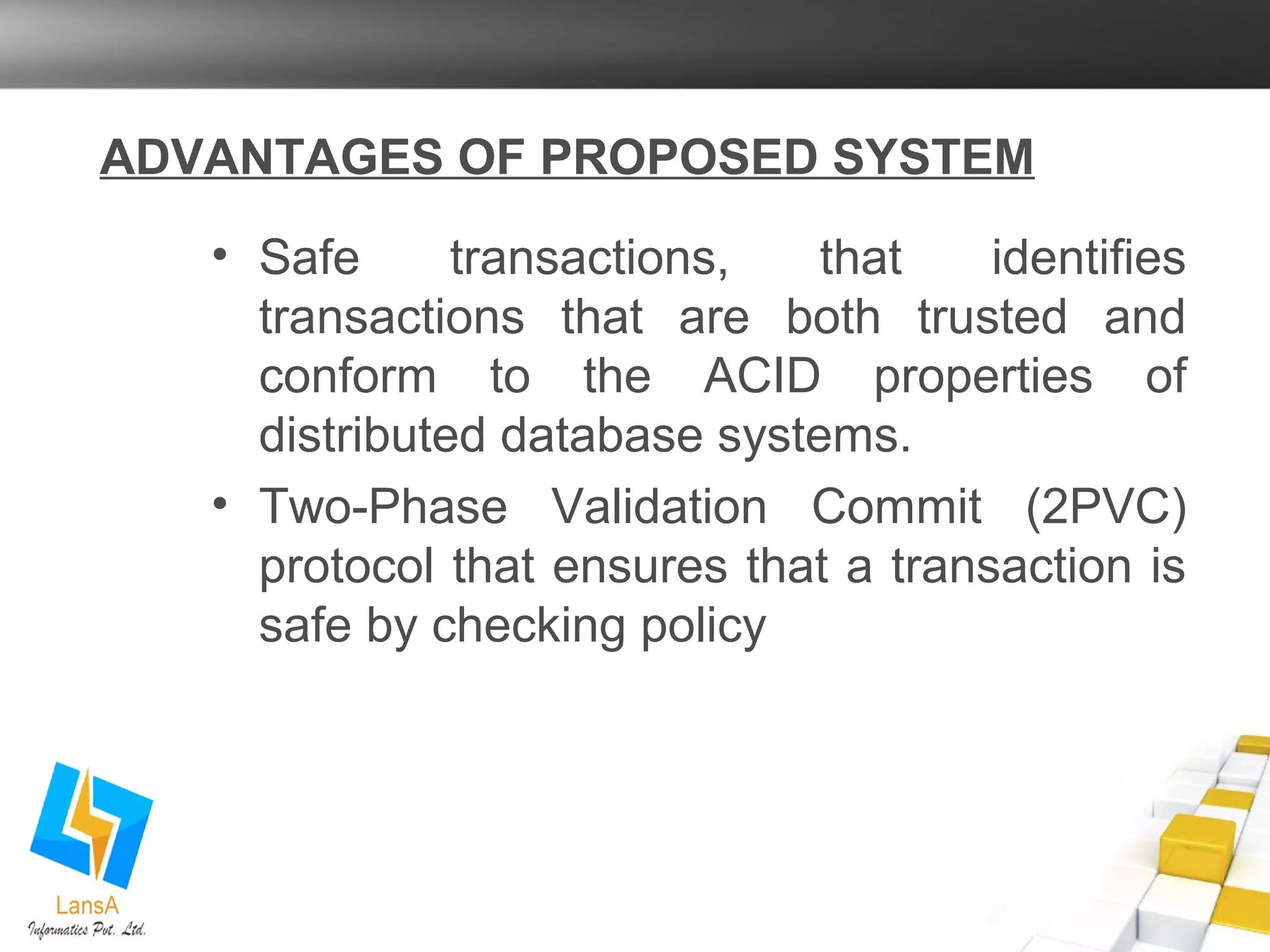 ADVANTAGES OF PROPOSED SYSTEM 
• Safe transactions, that identifies 
transactions that are both trusted and 
conform to the ACID properties of 
distributed database systems. 
• Two-Phase Validation Commit (2PVC) 
protocol that ensures that a transaction is 
safe by checking policy 
 