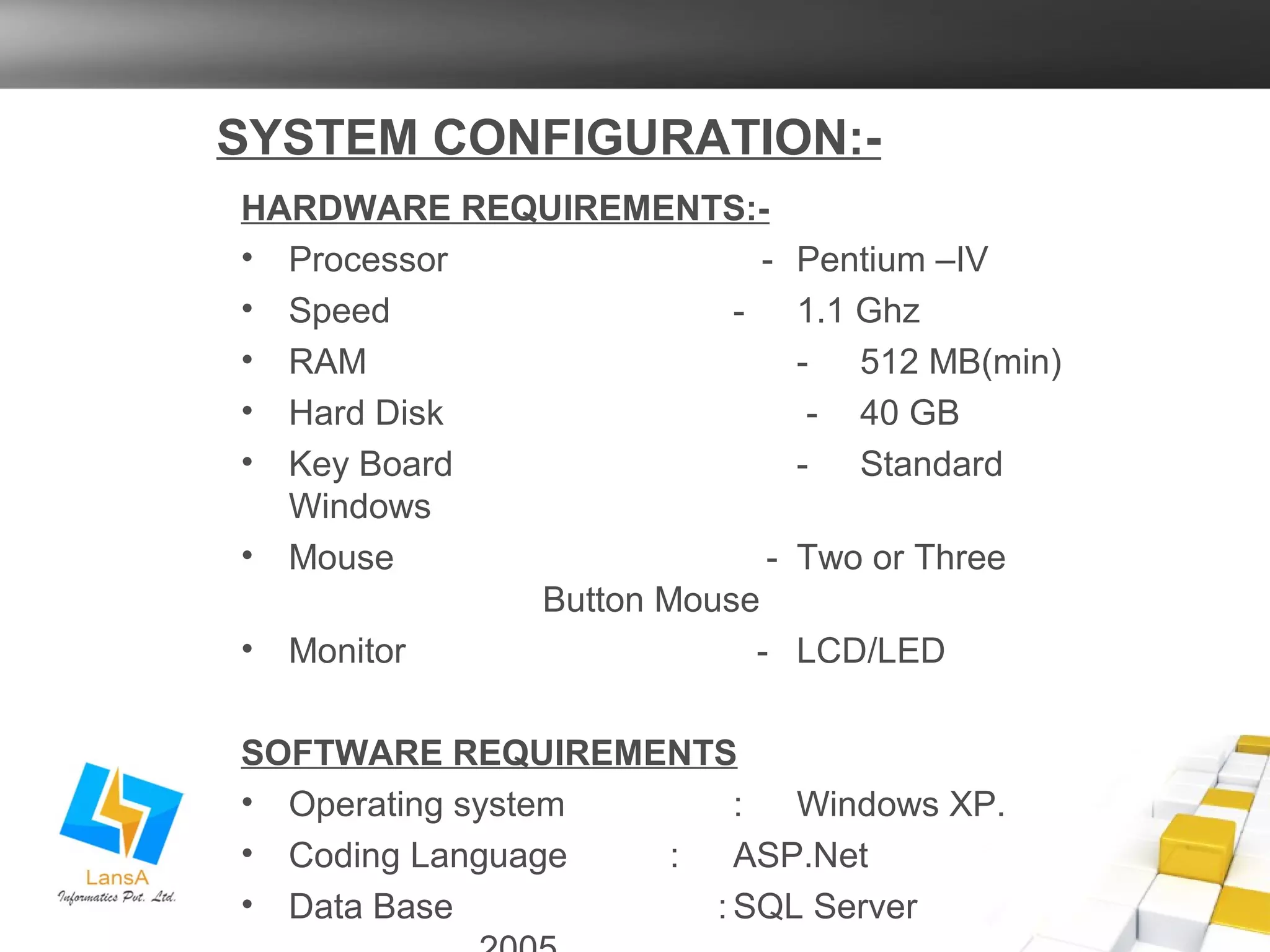 SYSTEM CONFIGURATION:- 
HARDWARE REQUIREMENTS:- 
• Processor - Pentium –IV 
• Speed - 1.1 Ghz 
• RAM - 512 MB(min) 
• Hard Disk - 40 GB 
• Key Board - Standard 
Windows 
• Mouse - Two or Three 
Button Mouse 
• Monitor - LCD/LED 
SOFTWARE REQUIREMENTS 
• Operating system : Windows XP. 
• Coding Language : ASP.Net 
• Data Base :SQL Server 
2005 
 