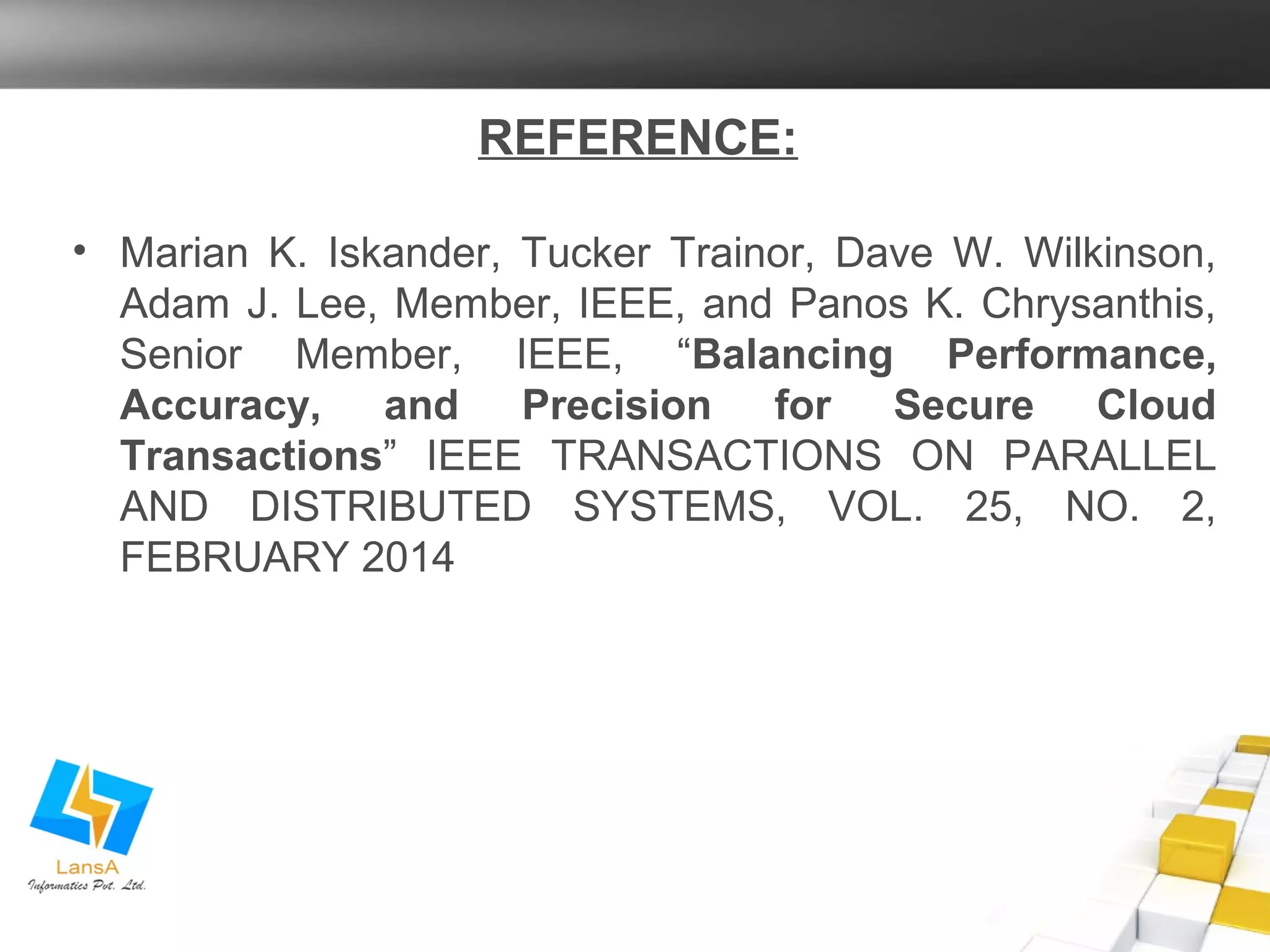 REFERENCE: 
• Marian K. Iskander, Tucker Trainor, Dave W. Wilkinson, 
Adam J. Lee, Member, IEEE, and Panos K. Chrysanthis, 
Senior Member, IEEE, “Balancing Performance, 
Accuracy, and Precision for Secure Cloud 
Transactions” IEEE TRANSACTIONS ON PARALLEL 
AND DISTRIBUTED SYSTEMS, VOL. 25, NO. 2, 
FEBRUARY 2014 
 