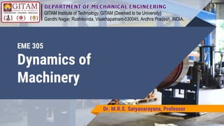 EME 305
Dynamics of
Machinery
Dr. M.R.S. Satyanarayana, Professor
GITAM Institute of Technology, GITAM (Deemed to be University)
Gandhi Nagar, Rushikonda, Visakhapatnam-530045, Andhra Pradesh, INDIA.
 