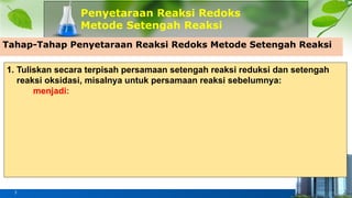 Penyetaraan Reaksi Redoks
Metode Setengah Reaksi
3
Tahap-Tahap Penyetaraan Reaksi Redoks Metode Setengah Reaksi
1. Tuliskan secara terpisah persamaan setengah reaksi reduksi dan setengah
reaksi oksidasi, misalnya untuk persamaan reaksi sebelumnya:
menjadi:
 