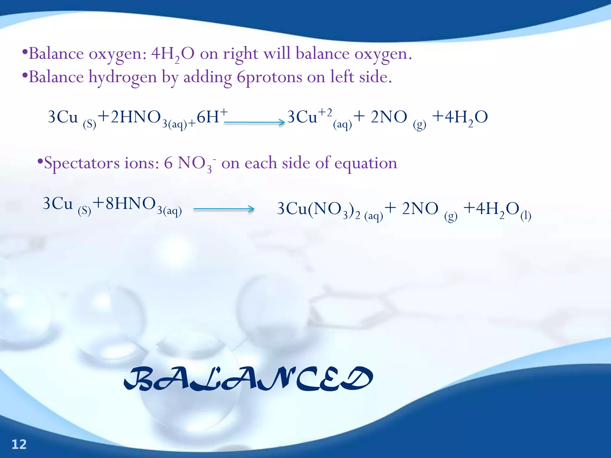•Balance oxygen: 4H2O on right will balance oxygen.
 •Balance hydrogen by adding 6protons on left side.
      3Cu (S)+2HNO3(aq)+6H+           3Cu+2(aq)+ 2NO (g) +4H2O

     •Spectators ions: 6 NO3- on each side of equation
     3Cu (S)+8HNO3(aq)               3Cu(NO3)2 (aq)+ 2NO (g) +4H2O(l)




                BALANCED

12
 