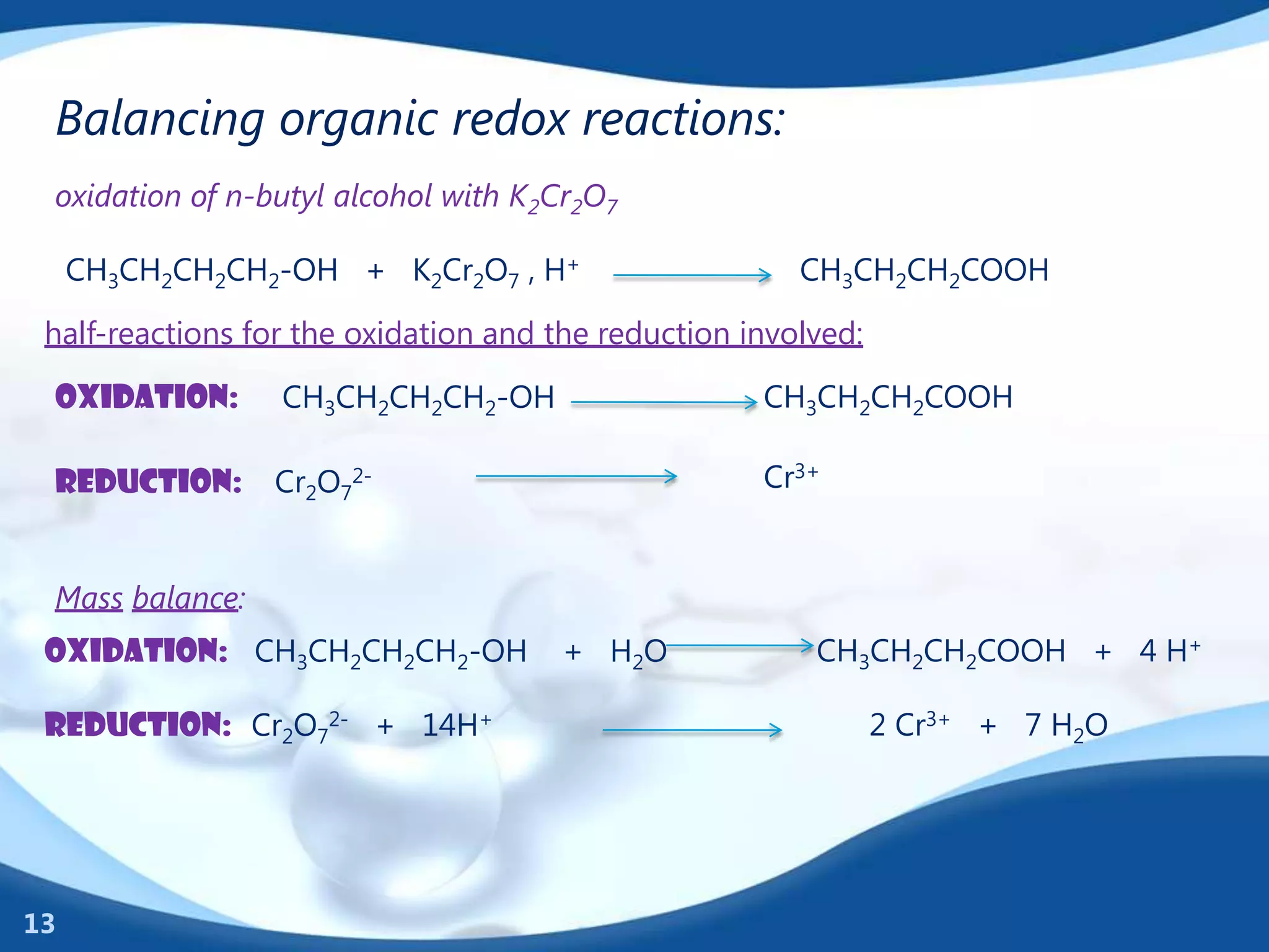Balancing organic redox reactions:
 oxidation of n-butyl alcohol with K2Cr2O7

     CH3CH2CH2CH2-OH + K2Cr2O7 , H+                     CH3CH2CH2COOH

 half-reactions for the oxidation and the reduction involved:

 oxidation:       CH3CH2CH2CH2-OH                    CH3CH2CH2COOH

 reduction:      Cr2O72-                             Cr3+


 Mass balance:
 oxidation: CH3CH2CH2CH2-OH           + H2O              CH3CH2CH2COOH + 4 H+

 reduction: Cr2O72- + 14H+                                      2 Cr3+ + 7 H2O




13
 