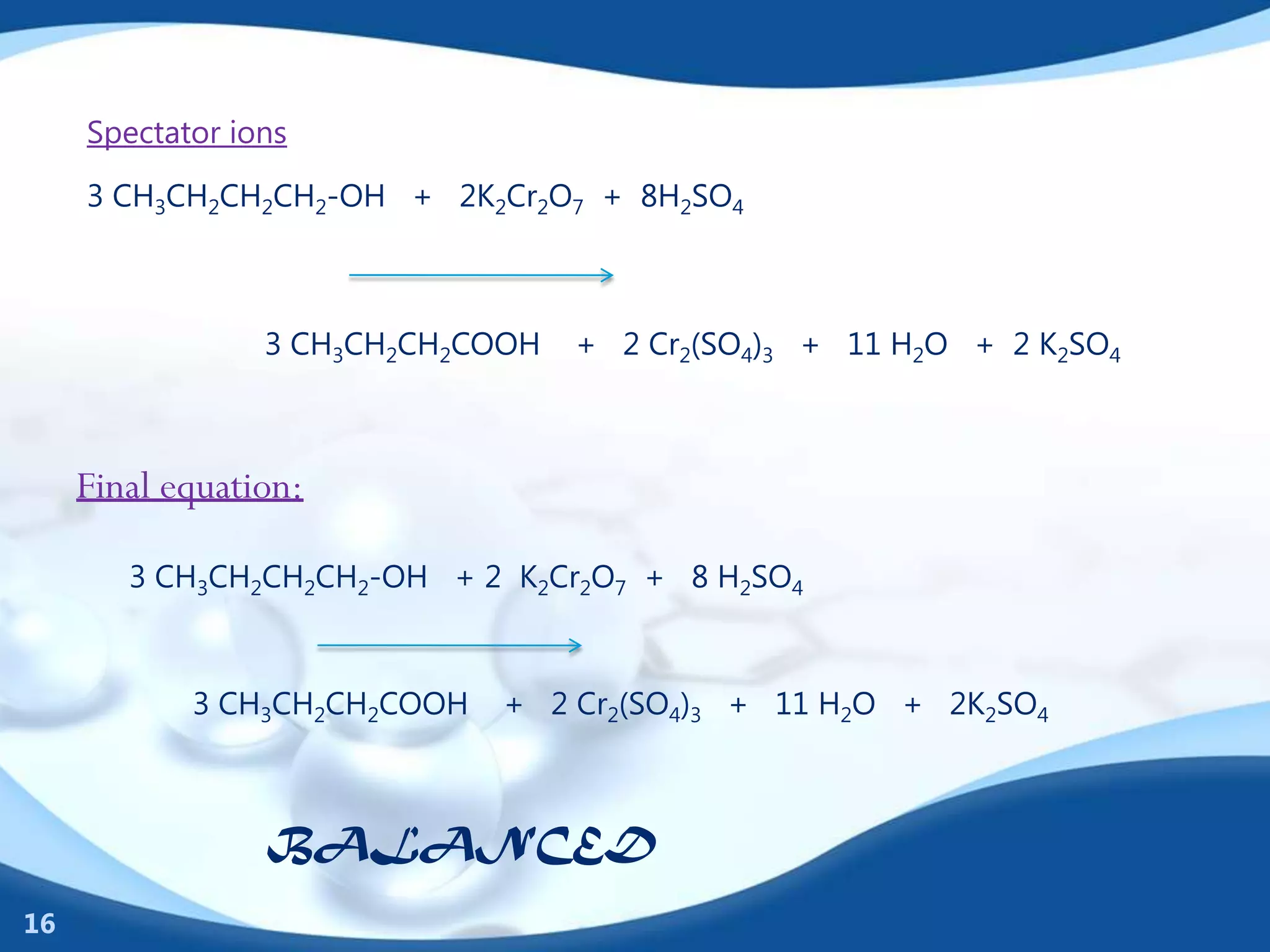 Spectator ions

     3 CH3CH2CH2CH2-OH + 2K2Cr2O7 + 8H2SO4



                 3 CH3CH2CH2COOH   + 2 Cr2(SO4)3 + 11 H2O + 2 K2SO4



     Final equation:

        3 CH3CH2CH2CH2-OH + 2 K2Cr2O7 + 8 H2SO4



            3 CH3CH2CH2COOH   + 2 Cr2(SO4)3 + 11 H2O + 2K2SO4



                 BALANCED
16
 