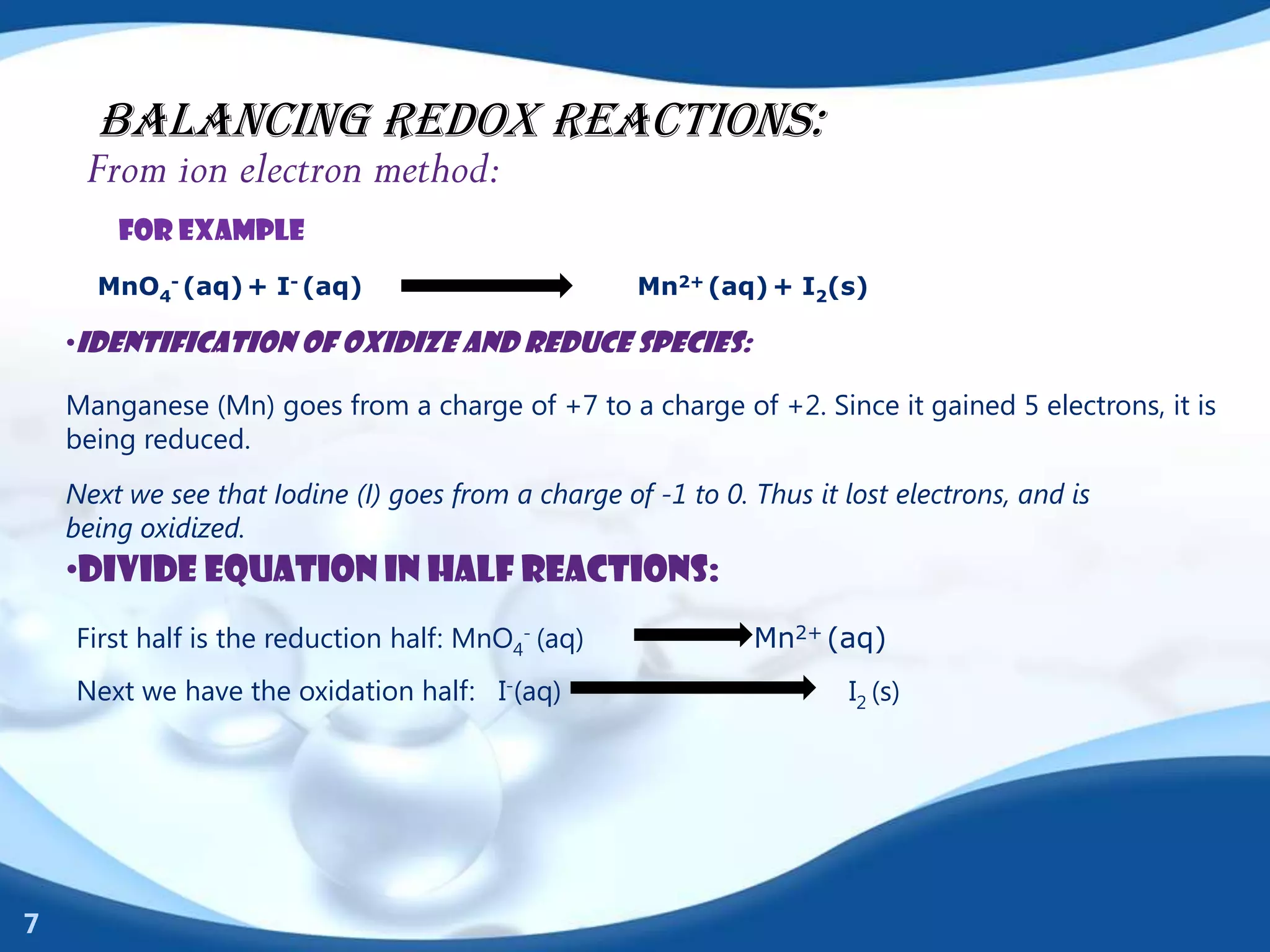 BALANCING REDOX REACTIONS:
     From ion electron method:
        For example
      MnO4- (aq) + I- (aq)                           Mn2+ (aq) + I2(s)

    •Identification of oxidize and reduce species:

    Manganese (Mn) goes from a charge of +7 to a charge of +2. Since it gained 5 electrons, it is
    being reduced.
    Next we see that Iodine (I) goes from a charge of -1 to 0. Thus it lost electrons, and is
    being oxidized.
    •Divide equation in half reactions:
    First half is the reduction half: MnO4- (aq)               Mn2+ (aq)
    Next we have the oxidation half: I-(aq)                             I2 (s)




7
 