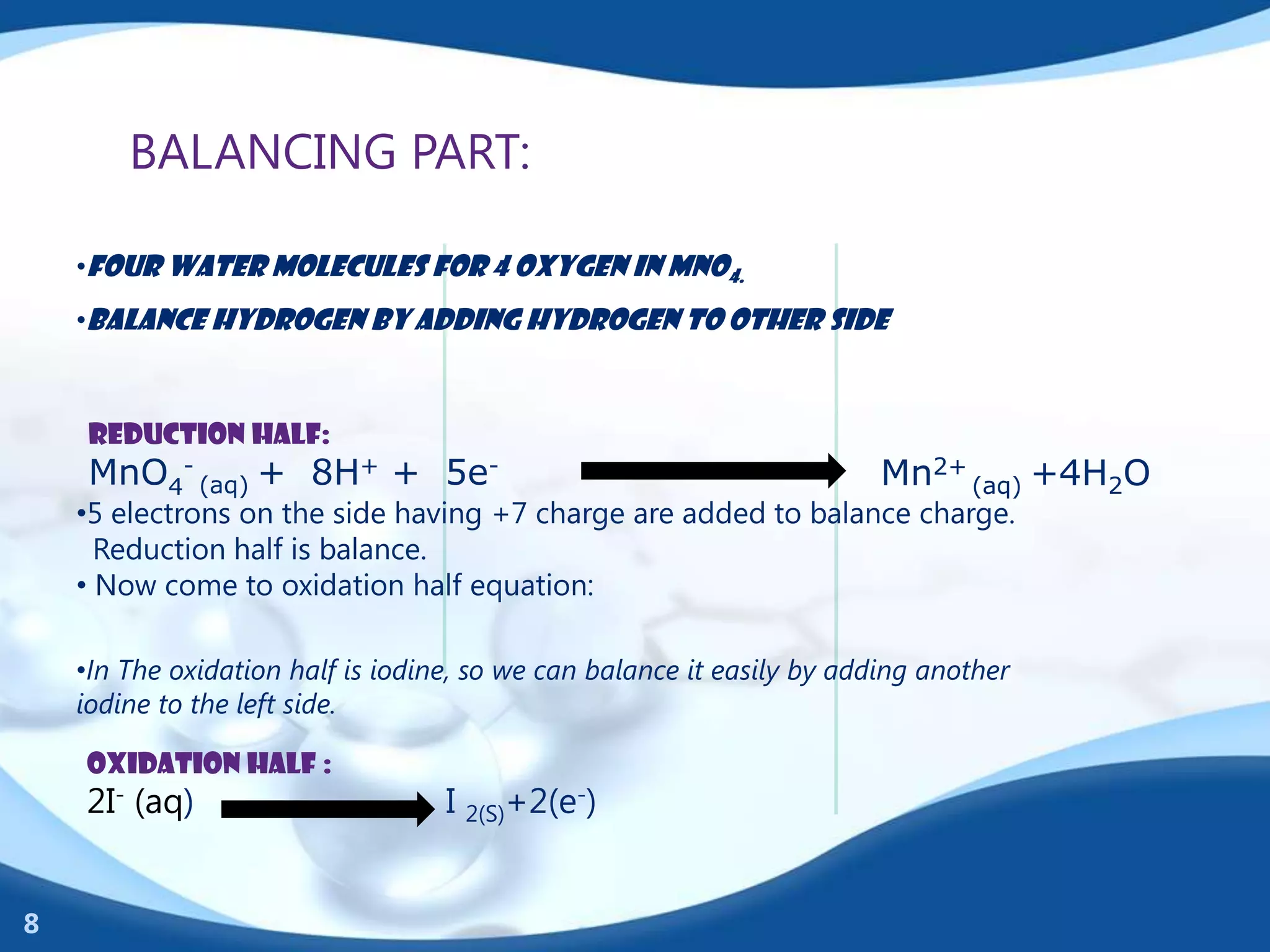 BALANCING PART:

    •Four water molecules for 4 oxygen in MnO4.
    •Balance hydrogen by adding hydrogen to other side



     Reduction half:
     MnO4- (aq) + 8H+ + 5e-                                             Mn2+ (aq) +4H2O
    •5 electrons on the side having +7 charge are added to balance charge.
      Reduction half is balance.
    • Now come to oxidation half equation:

    •In The oxidation half is iodine, so we can balance it easily by adding another
    iodine to the left side.

    OXIDATION HALF :
    2I- (aq)                       I 2(S)+2(e-)


8
 