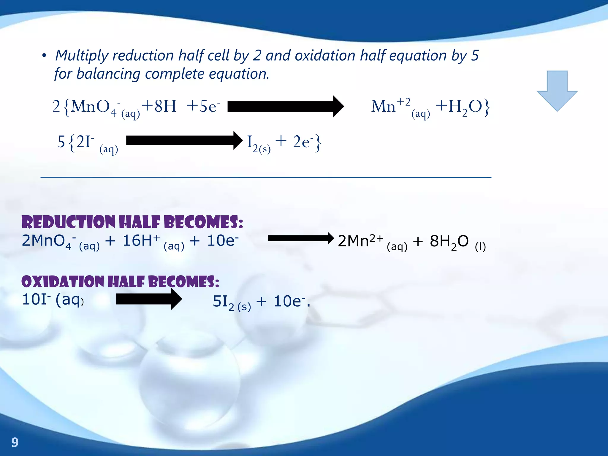 • Multiply reduction half cell by 2 and oxidation half equation by 5
        for balancing complete equation.

        2{MnO4-(aq)+8H +5e-                              Mn+2(aq) +H2O}
        5{2I- (aq)                   I2(s) + 2e-}


    Reduction half becomes:
    2MnO4- (aq) + 16H+ (aq) + 10e-                  2Mn2+ (aq) + 8H2O    (l)


    Oxidation half becomes:
    10I- (aq)             5I2 (s) + 10e-.




9
 