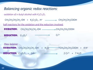 Balancing organic redox reactions:
 oxidation of n-butyl alcohol with K2Cr2O7

     CH3CH2CH2CH2-OH + K2Cr2O7 , H+                     CH3CH2CH2COOH

 half-reactions for the oxidation and the reduction involved:

 oxidation:       CH3CH2CH2CH2-OH                    CH3CH2CH2COOH

 reduction:      Cr2O72-                             Cr3+


 Mass balance:
 oxidation: CH3CH2CH2CH2-OH           + H2O              CH3CH2CH2COOH + 4 H+

 reduction: Cr2O72- + 14H+                                      2 Cr3+ + 7 H2O




13
 