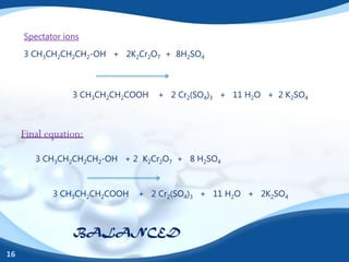 Spectator ions

     3 CH3CH2CH2CH2-OH + 2K2Cr2O7 + 8H2SO4



                 3 CH3CH2CH2COOH   + 2 Cr2(SO4)3 + 11 H2O + 2 K2SO4



     Final equation:

        3 CH3CH2CH2CH2-OH + 2 K2Cr2O7 + 8 H2SO4



            3 CH3CH2CH2COOH   + 2 Cr2(SO4)3 + 11 H2O + 2K2SO4



                 BALANCED
16
 