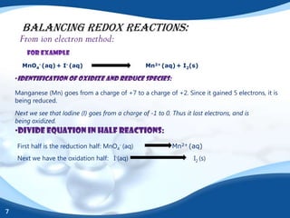 BALANCING REDOX REACTIONS:
     From ion electron method:
        For example
      MnO4- (aq) + I- (aq)                           Mn2+ (aq) + I2(s)

    •Identification of oxidize and reduce species:

    Manganese (Mn) goes from a charge of +7 to a charge of +2. Since it gained 5 electrons, it is
    being reduced.
    Next we see that Iodine (I) goes from a charge of -1 to 0. Thus it lost electrons, and is
    being oxidized.
    •Divide equation in half reactions:
    First half is the reduction half: MnO4- (aq)               Mn2+ (aq)
    Next we have the oxidation half: I-(aq)                             I2 (s)




7
 