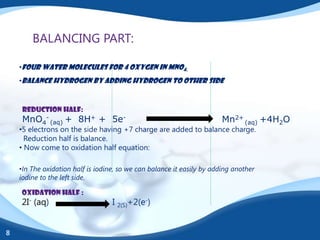 BALANCING PART:

    •Four water molecules for 4 oxygen in MnO4.
    •Balance hydrogen by adding hydrogen to other side



     Reduction half:
     MnO4- (aq) + 8H+ + 5e-                                             Mn2+ (aq) +4H2O
    •5 electrons on the side having +7 charge are added to balance charge.
      Reduction half is balance.
    • Now come to oxidation half equation:

    •In The oxidation half is iodine, so we can balance it easily by adding another
    iodine to the left side.

    OXIDATION HALF :
    2I- (aq)                       I 2(S)+2(e-)


8
 