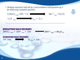 • Multiply reduction half cell by 2 and oxidation half equation by 5
        for balancing complete equation.

        2{MnO4-(aq)+8H +5e-                              Mn+2(aq) +H2O}
        5{2I- (aq)                   I2(s) + 2e-}


    Reduction half becomes:
    2MnO4- (aq) + 16H+ (aq) + 10e-                  2Mn2+ (aq) + 8H2O    (l)


    Oxidation half becomes:
    10I- (aq)             5I2 (s) + 10e-.




9
 