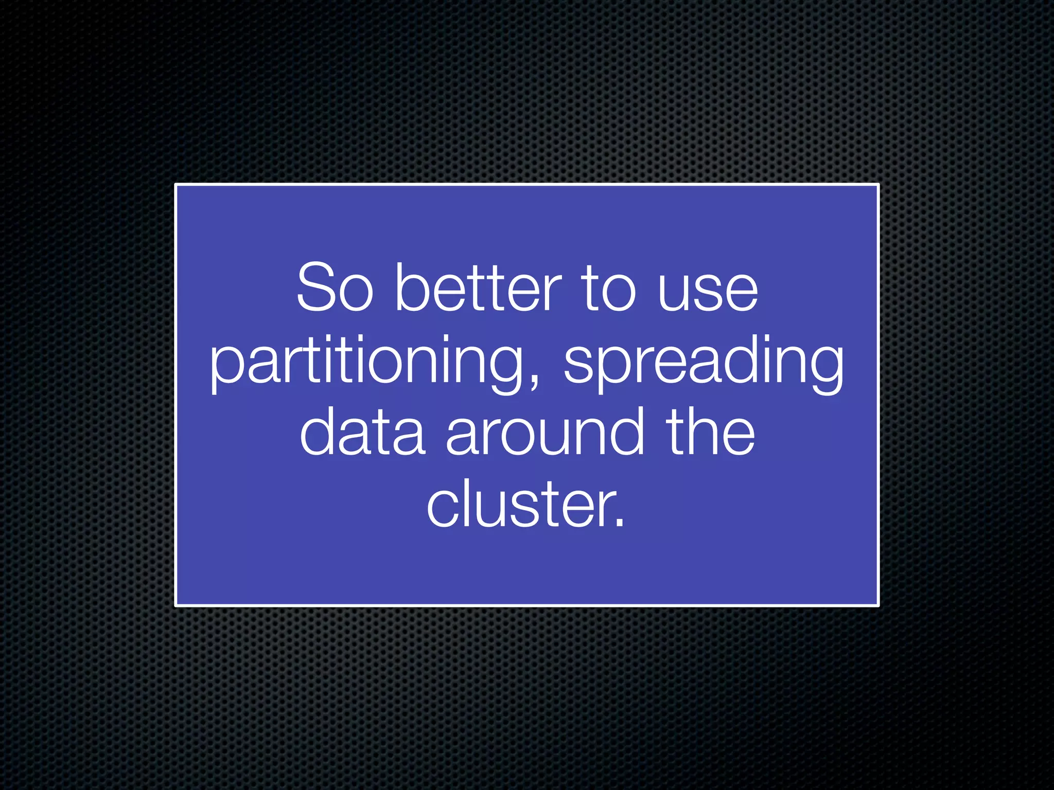 So better to use partitioning, spreading data around the cluster. 