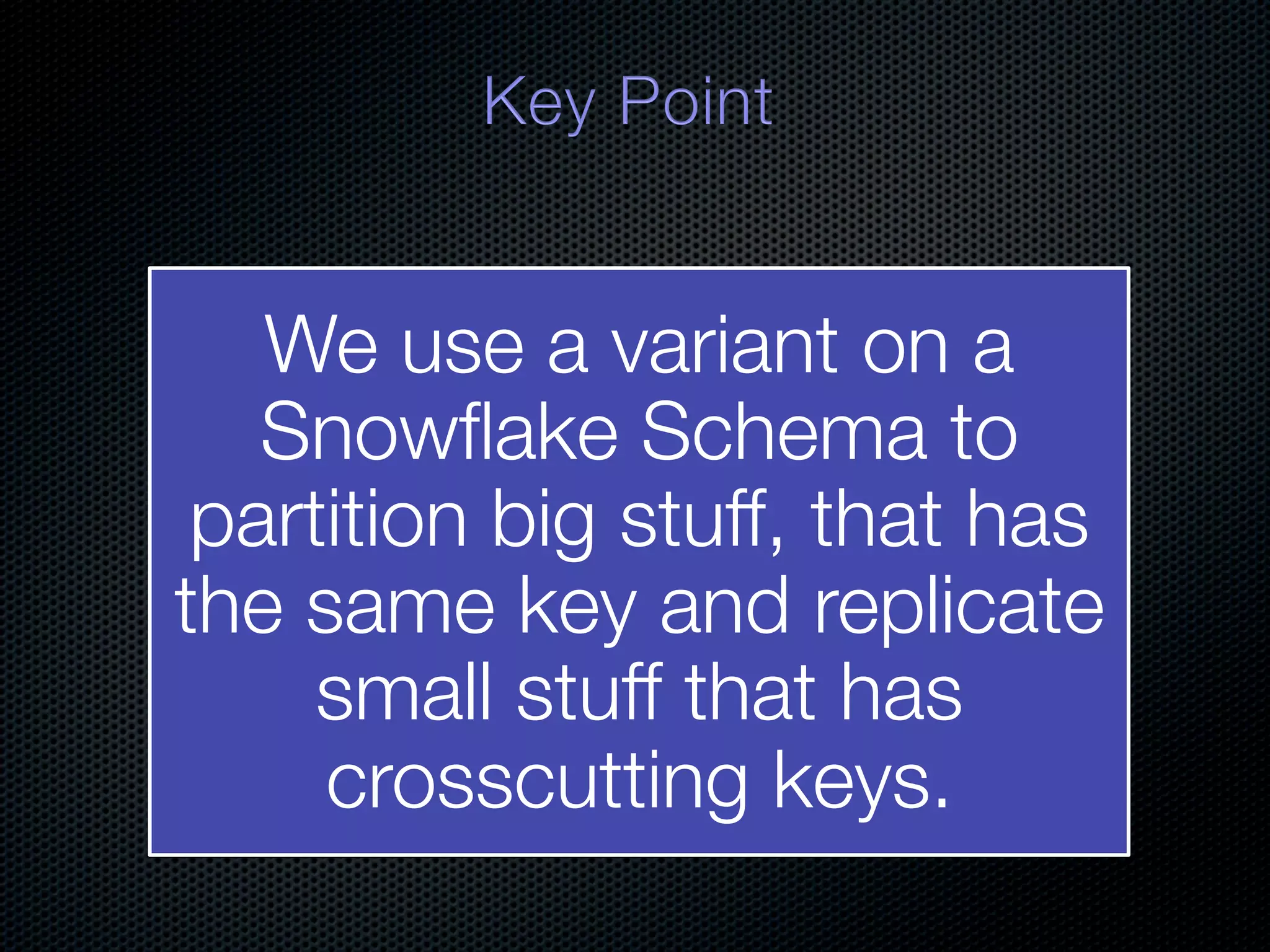 We use a variant on a Snowﬂake Schema to partition big stuff, that has the same key and replicate small stuff that has crosscutting keys. 