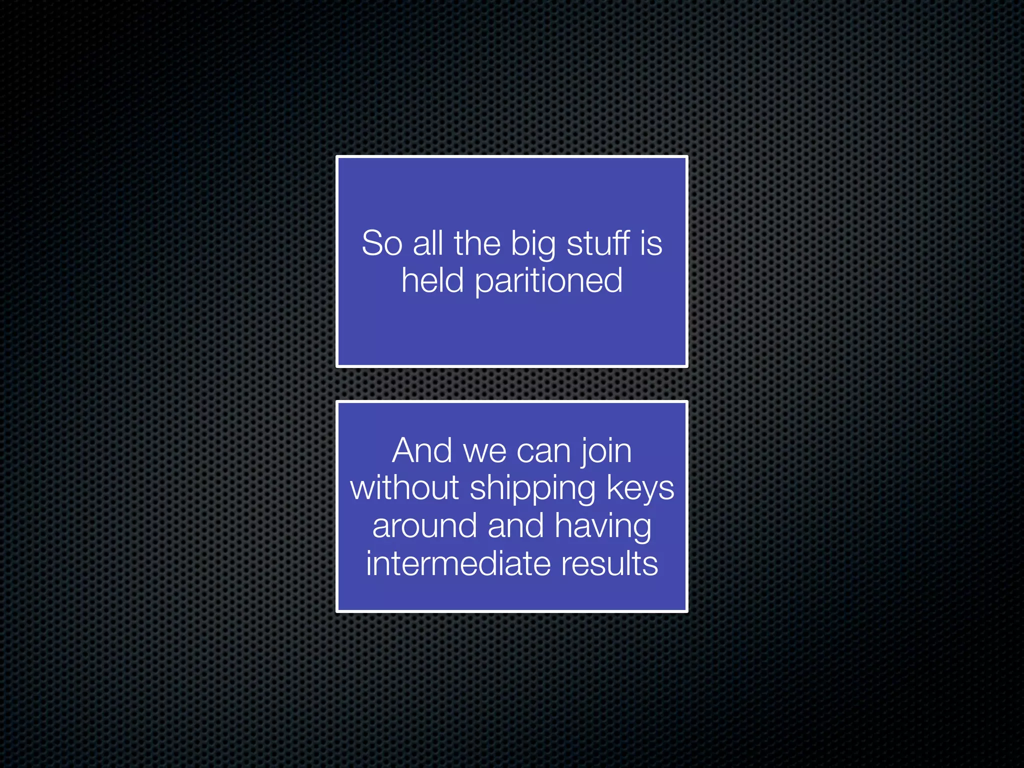 So all the big stuff is held paritioned And we can join without shipping keys around and having intermediate results 