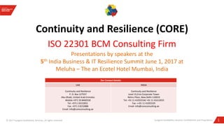 1Sungard Availability Services Confidential and Proprietary© 2017 Sungard Availability Services, all rights reserved
Continuity and Resilience (CORE)
ISO 22301 BCM Consulting Firm
Presentations by speakers at the
5th India Business & IT Resilience Summit June 1, 2017 at
Meluha – The an Ecotel Hotel Mumbai, India
Our Contact Details:
UAE INDIA
Continuity and Resilience
P. O. Box 127557
Abu Dhabi, United Arab Emirates
Mobile:+971 50 8460530
Tel: +971 2 8152831
Fax: +971 2 8152888
Email: info@coreconsulting.ae
Continuity and Resilience
Level 15,Eros Corporate Tower
Nehru Place ,New Delhi-110019
Tel: +91 11 41055534/ +91 11 41613033
Fax: ++91 11 41055535
Email: info@coreconsulting.ae
 