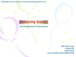 Balancing Scores
CMA Pankaj Jain
Group CEO
Logix Group
www.linkedin.com/in/pjainonline
ASSOCHAM National summit on Profit Re-Engineering (28.10.15)
Driving Business Performance
 