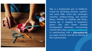Play is a fundamental part of childhood,
crucial for developing physical, cognitive,
and social skills. Active play encourages
creativity, problem-solving, and physical
fitness. Whether it's building with blocks,
playing tag, or engaging in imaginative
games, play time fosters essential
developmental milestones. Incorporating
activities like using a perfume making kit
or experimenting with a kids potion kit
can spark creativity and add an element of
fun to physical play.
 