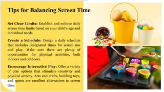 Tips for Balancing Screen Time
Set Clear Limits: Establish and enforce daily
screen time limits based on your child's age and
individual needs.
Create a Schedule: Design a daily schedule
that includes designated times for screen use
and play. Make sure there are plenty of
opportunities for physical activities, both
indoors and outdoors.
Encourage Interactive Play: Offer a variety
of play options that stimulate creativity and
physical activity. Arts and crafts, building toys,
and sports are excellent alternatives to screen
time.
 