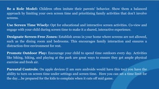 Be a Role Model: Children often imitate their parents' behavior. Show them a balanced
approach by limiting your own screen time and prioritising family activities that don’t involve
screens.
Use Screen Time Wisely: Opt for educational and interactive screen activities. Co-view and
engage with your child during screen time to make it a shared, interactive experience.
Designate Screen-Free Zones: Establish areas in your home where screens are not allowed,
such as the dining room and bedrooms. This encourages family interaction and ensures a
distraction-free environment for rest.
Promote Outdoor Play: Encourage your child to spend time outdoors every day. Activities
like biking, hiking, and playing at the park are great ways to ensure they get ample physical
exercise and fresh air.
Parental Controls: On apple devices (I am sure androids would have this too) you have the
ability to turn on screen time under settings and screen time. Here you can set a time limit for
the day....be prepared for the kids to complain when it cuts off mid game.
 