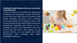 Finding the right balance between screen tim
e and play time
requires consistency and creativity. By setting clear
boundaries and encouraging a variety of activities,
you can help your child enjoy the benefits of both
worlds. Remember, the goal is not to eliminate
screen time entirely but to integrate it into a well-
rounded schedule that promotes healthy growth and
development. Navigating this balance can be a
challenge, but with a mix of structured screen time,
creative play like using a play makeup set, and
physical activities, you can support your child's
development while managing their digital
consumption effectively.
 