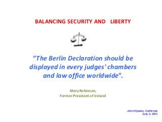 BALANCING SECURITY AND LIBERTY

“The Berlin Declaration should be
displayed in every judges' chambers
and law office worldwide”.
Mary Robinson,
Former President of Ireland

John Hipsley, California
July 9, 2013

 
