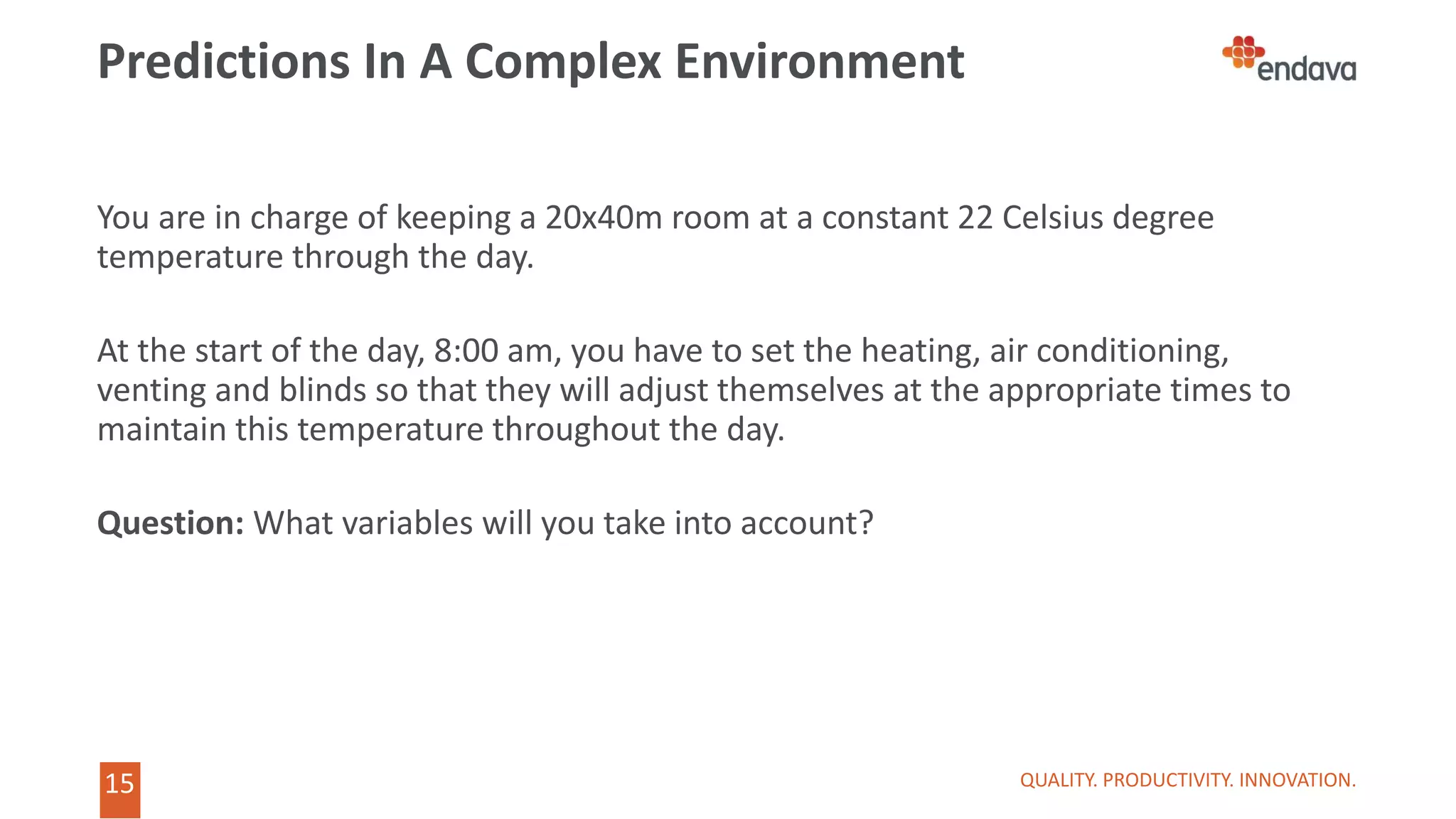 15
15
Predictions In A Complex Environment
QUALITY. PRODUCTIVITY. INNOVATION.
You are in charge of keeping a 20x40m room at a constant 22 Celsius degree
temperature through the day.
At the start of the day, 8:00 am, you have to set the heating, air conditioning,
venting and blinds so that they will adjust themselves at the appropriate times to
maintain this temperature throughout the day.
Question: What variables will you take into account?
 