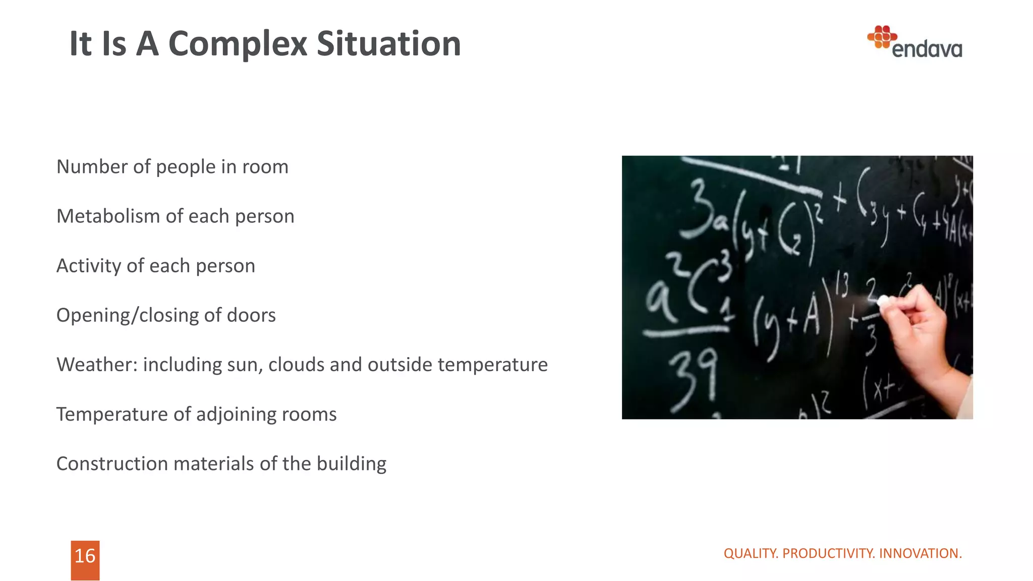 16
16
It Is A Complex Situation
QUALITY. PRODUCTIVITY. INNOVATION.
Number of people in room
Metabolism of each person
Activity of each person
Opening/closing of doors
Weather: including sun, clouds and outside temperature
Temperature of adjoining rooms
Construction materials of the building
 