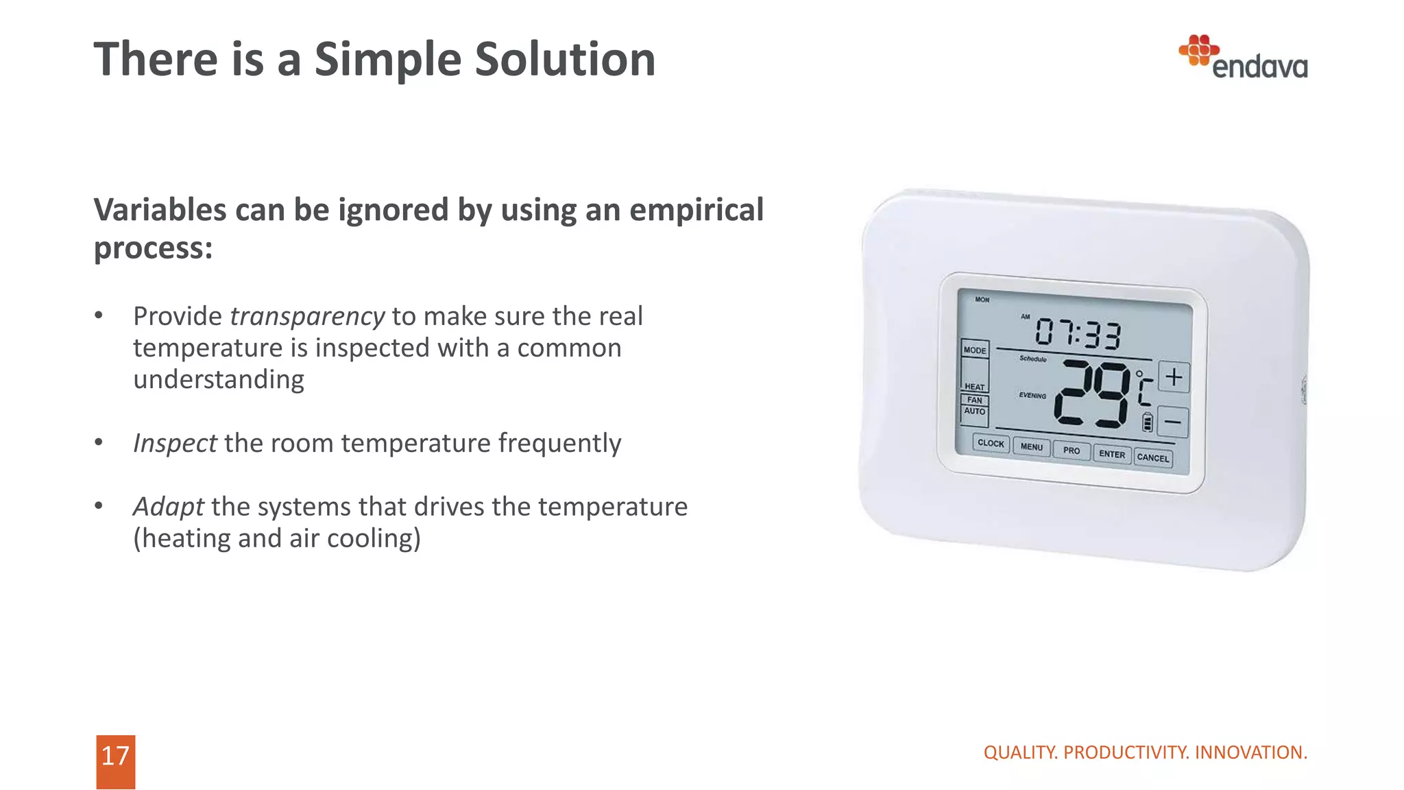 17
17
There is a Simple Solution
QUALITY. PRODUCTIVITY. INNOVATION.
Variables can be ignored by using an empirical
process:
• Provide transparency to make sure the real
temperature is inspected with a common
understanding
• Inspect the room temperature frequently
• Adapt the systems that drives the temperature
(heating and air cooling)
 