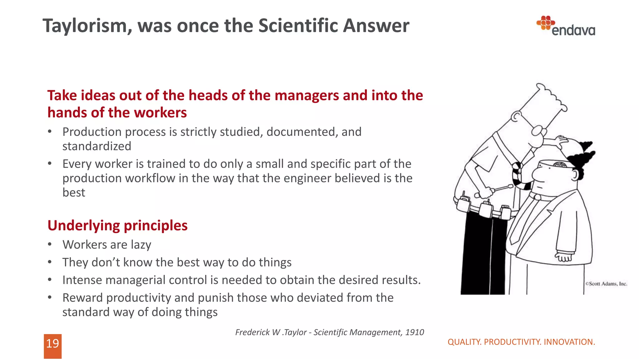 19
Take ideas out of the heads of the managers and into the
hands of the workers
• Production process is strictly studied, documented, and
standardized
• Every worker is trained to do only a small and specific part of the
production workflow in the way that the engineer believed is the
best
Underlying principles
• Workers are lazy
• They don’t know the best way to do things
• Intense managerial control is needed to obtain the desired results.
• Reward productivity and punish those who deviated from the
standard way of doing things
QUALITY. PRODUCTIVITY. INNOVATION.
Taylorism, was once the Scientific Answer
Frederick W .Taylor - Scientific Management, 1910
 