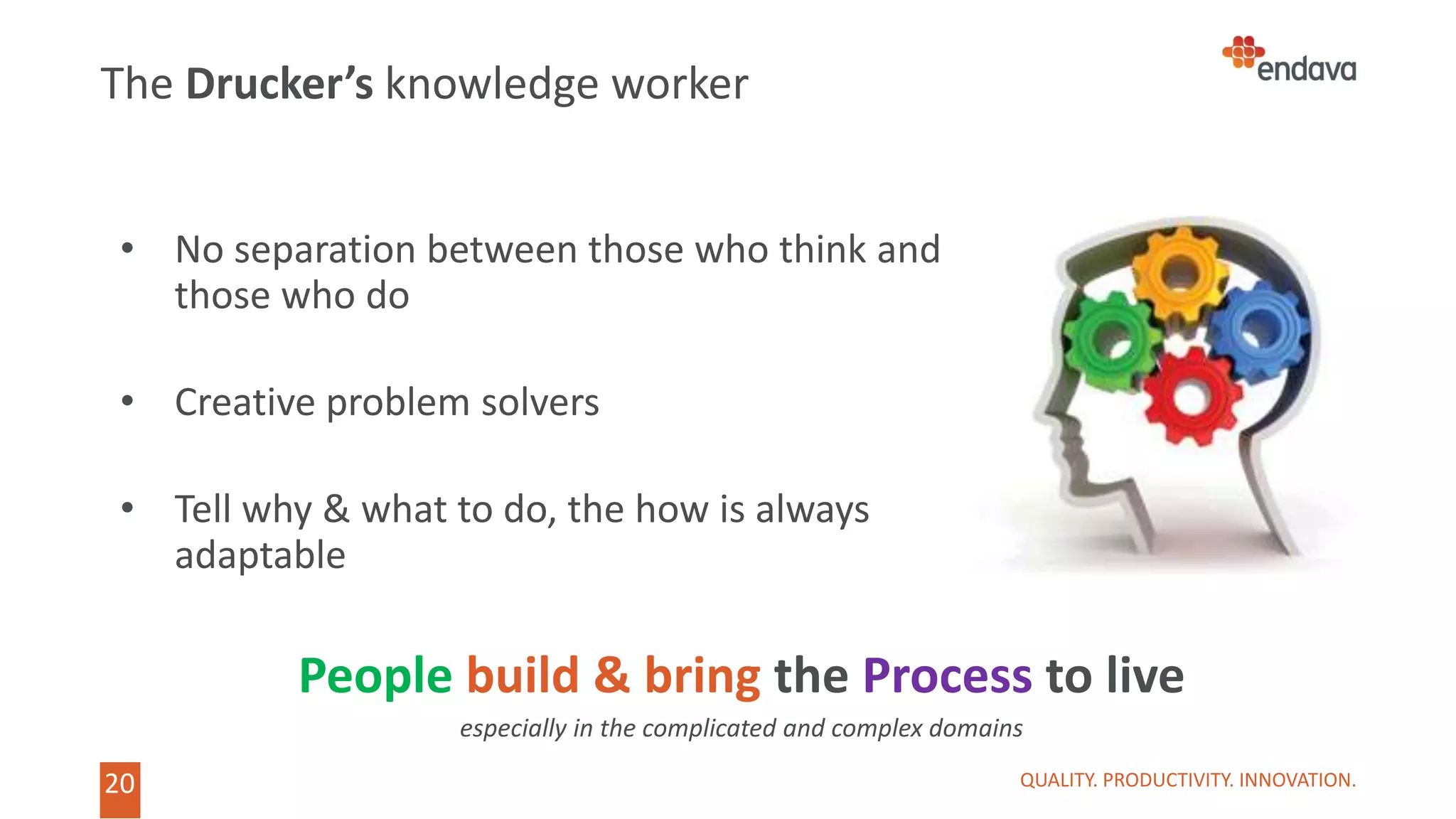 20 QUALITY. PRODUCTIVITY. INNOVATION.
The Drucker’s knowledge worker
• No separation between those who think and
those who do
• Creative problem solvers
• Tell why & what to do, the how is always
adaptable
People build & bring the Process to live
especially in the complicated and complex domains
 